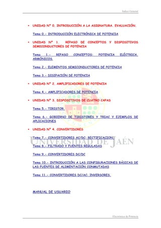 Índice General
Electrónica de Potencia
ƒ UNIDAD Nº 0. INTRODUCCIÓN A LA ASIGNATURA. EVALUACIÓN.
Tema 0.- INTRODUCCIÓN ELECTRÓNICA DE POTENCIA
ƒ UNIDAD Nº 1. REPASO DE CONCEPTOS Y DISPOSITIVOS
SEMICONDUCTORES DE POTENCIA
Tema 1.- REPASO CONCEPTOS: POTENCIA ELÉCTRICA.
ARMÓNICOS.
Tema 2.- ELEMENTOS SEMICONDUCTORES DE POTENCIA
Tema 3.- DISIPACIÓN DE POTENCIA
ƒ UNIDAD Nº 2. AMPLIFICADORES DE POTENCIA
Tema 4.- AMPLIFICADORES DE POTENCIA
ƒ UNIDAD Nº 3. DISPOSITIVOS DE CUATRO CAPAS
Tema 5.- TIRISTOR.
Tema 6.- GOBIERNO DE TIRISTORES Y TRIAC Y EJEMPLOS DE
APLICACIONES
ƒ UNIDAD Nº 4. CONVERTIDORES
Tema 7.- CONVERTIDORES AC/DC: RECTIFICACION.
Tema 8.- FILTRADO Y FUENTES REGULADAS
Tema 9.- CONVERTIDORES DC/DC
Tema 10.- INTRODUCCIÓN A LAS CONFIGURACIONES BÁSICAS DE
LAS FUENTES DE ALIMENTACIÓN CONMUTADAS
Tema 11.- CONVERTIDORES DC/AC: INVERSORES.
MANUAL DE USUARIO
 