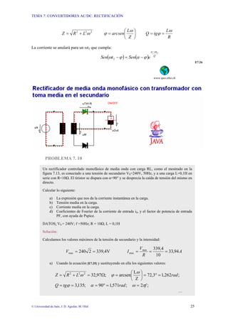 TEMA 7: CONVERTIDORES AC/DC: RECTIFICACIÓN
© Universidad de Jaén; J. D. Aguilar; M. Olid 25
R
L
tg
Q
Z
L
arcsen
L
R
Z
ω
ϕ
ω
ϕ
ω =
=
⎟
⎠
⎞
⎜
⎝
⎛
=
+
= 2
2
2
La corriente se anulará para un ωt2 que cumpla:
( ) ( ) Q
t
e
Sen
t
Sen
2
2
ω
α
ϕ
α
ϕ
ω
−
−
=
−
E7.26
www.ipes.ethz.ch
PROBLEMA 7. 10
Un rectificador controlado monofásico de media onda con carga RL, como el mostrado en la
figura 7.13, es conectado a una tensión de secundario VS=240V, 50Hz, y a una carga L=0,1H en
serie con R=10Ω. El tiristor se dispara con α=90° y se desprecia la caída de tensión del mismo en
directo.
Calcular lo siguiente:
a) La expresión que nos da la corriente instantánea en la carga.
b) Tensión media en la carga.
c) Corriente media en la carga.
d) Coeficientes de Fourier de la corriente de entrada iS, y el factor de potencia de entrada
PF, con ayuda de Pspice.
DATOS: VS = 240V; f =50Hz; R = 10Ω; L = 0,1H
Solución:
Calculamos los valores máximos de la tensión de secundario y la intensidad:
A
R
V
I
V 94
,
33
10
4
,
339
339,4V
2
240 max
max
max =
=
=
=
=
a) Usando la ecuación [E7.25] y sustituyendo en ella los siguientes valores:
;
2
;
571
,
1
90
;
135
,
3
;
262
,
1
3
,
72
Z
L
arcsen
;
97
,
32
2
2
2
f
rad
tg
Q
rad
L
R
Z
π
ω
α
ϕ
ω
ϕ
ω
=
=
°
=
=
=
=
°
=
⎟
⎠
⎞
⎜
⎝
⎛
=
Ω
=
+
=
…
 