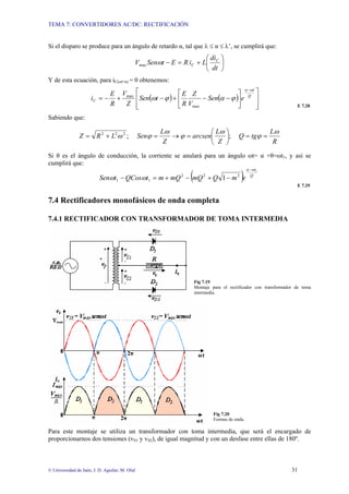 TEMA 7: CONVERTIDORES AC/DC: RECTIFICACIÓN
© Universidad de Jaén; J. D. Aguilar; M. Olid 31
Si el disparo se produce para un ángulo de retardo α, tal que λ ≤ α ≤ λ’, se cumplirá que:
⎟
⎠
⎞
⎜
⎝
⎛
+
=
−
dt
di
L
i
R
E
t
Sen
V C
C
max ω
Y de esta ecuación, para iC(ωt=α) = 0 obtenemos:
( ) ( )
⎥
⎥
⎦
⎤
⎢
⎢
⎣
⎡
⎥
⎦
⎤
⎢
⎣
⎡
−
−
+
−
+
−
=
−
Q
t
C e
Sen
V
Z
R
E
t
Sen
Z
V
R
E
i
ω
α
ϕ
α
ϕ
ω
max
max
E 7.28
Sabiendo que:
R
L
tg
Q
Z
L
arcsen
Z
L
Sen
L
R
Z
ω
ϕ
ω
ϕ
ω
ϕ
ω =
=
⎟
⎠
⎞
⎜
⎝
⎛
=
→
=
+
= ;
;
2
2
2
Si θ es el ángulo de conducción, la corriente se anulará para un ángulo ωt= α +θ=ωt1, y así se
cumplirá que:
( ) Q
t
e
m
Q
mQ
mQ
m
t
QCos
t
Sen
1
2
2
2
1
1 1
ω
α
ω
ω
−
−
+
−
+
=
−
E 7.29
7.4 Rectificadores monofásicos de onda completa
7.4.1 RECTIFICADOR CON TRANSFORMADOR DE TOMA INTERMEDIA
Fig 7.19
Montaje para el rectificador con transformador de toma
intermedia.
Fig 7.20
Formas de onda.
Para este montaje se utiliza un transformador con toma intermedia, que será el encargado de
proporcionarnos dos tensiones (vS1 y vS2), de igual magnitud y con un desfase entre ellas de 180º.
 