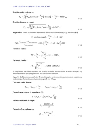 TEMA 7: CONVERTIDORES AC/DC: RECTIFICACIÓN
© Universidad de Jaén; J. D. Aguilar; M. Olid 32
Tensión media en la carga:
[ ] max
max
0
2
0
max
max 636
,
0
2
2
V
V
t
Cos
V
t
d
t
Sen
V
T
V
T
dc =
=
−
=
= ∫ π
ω
π
ω
ω π
E 7.30
Tensión eficaz en la carga:
( ) max
max
2
0
2
max 707
,
0
2
2
V
V
t
d
t
Sen
V
T
V
T
rms =
=
= ∫ ω
ω
E 7.31
Regulación: Vamos a considerar la resistencia del devanado secundario (Rs) y del diodo (Rd):
( ) )
(
2
carga
plena
en max
Rd
Rs
I
V
V dc
dc +
−
=
π
( ) ( ) ( )
( )
( ) 100
2
100
% max
carga
plena
en
carga
plena
en
en vacio
×
⎟
⎠
⎞
⎜
⎝
⎛
+
−
=
×
−
= Rd
Rs
I
V
V
V
V
r dc
dc
dc
dc
π E 7.32
Factor de forma:
( )
%
111
11
,
1
2
2
max
max
→
=
=
=
π
V
V
V
V
FF
dc
rms
E 7.33
Factor de rizado:
( )
%
2
,
48
482
,
0
1
2
→
=
−
⎟
⎟
⎠
⎞
⎜
⎜
⎝
⎛
=
dc
rms
V
V
FR
E 7.34
Si comparamos este último resultado con el factor de rizado del rectificador de media onda (121%),
podemos observar que se ha producido una considerable reducción.
VRRM: Es fácil demostrar que el valor de tensión de pico inverso máximo que soportarán cada uno de
los diodos que forman éste montaje se corresponde con 2 VSmax.
Corriente en los diodos:
( ) ( )
π
max
2
1
I
I
I D
dc
D
dc =
= ( ) ( )
2
2
max
2
1
I
I
I D
rms
D
rms =
=
E 7.35
Potencia aparente en el secundario (S):
( )( )
R
V
V
I
V
S S
S
2
707
,
0
2
2 max
max ⋅
=
=
E 7.36
Potencia media en la carga:
( )
R
V
Pdc
2
max
636
,
0
=
E 7.37
Potencia eficaz en la carga:
( )
R
V
Pac
2
max
707
,
0
=
E 7.38
 