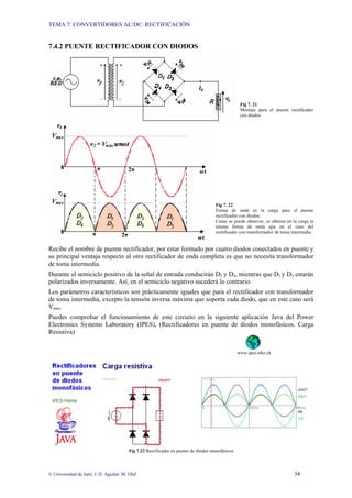 TEMA 7: CONVERTIDORES AC/DC: RECTIFICACIÓN
© Universidad de Jaén; J. D. Aguilar; M. Olid 34
7.4.2 PUENTE RECTIFICADOR CON DIODOS
Fig 7. 21
Montaje para el puente rectificador
con diodos
Fig 7. 22
Forma de onda en la carga para el puente
rectificador con diodos.
Como se puede observar, se obtiene en la carga la
misma forma de onda que en el caso del
rectificador con transformador de toma intermedia.
Recibe el nombre de puente rectificador, por estar formado por cuatro diodos conectados en puente y
su principal ventaja respecto al otro rectificador de onda completa es que no necesita transformador
de toma intermedia.
Durante el semiciclo positivo de la señal de entrada conducirán D2 y D4, mientras que D1 y D3 estarán
polarizados inversamente. Así, en el semiciclo negativo sucederá lo contrario.
Los parámetros característicos son prácticamente iguales que para el rectificador con transformador
de toma intermedia, excepto la tensión inversa máxima que soporta cada diodo, que en este caso será
Vmax.
Puedes comprobar el funcionamiento de este circuito en la siguiente aplicación Java del Power
Electronics Systems Laboratory (IPES), (Rectificadores en puente de diodos monofásicos. Carga
Resistiva)
www.ipes.ethz.ch
Fig 7.23 Rectificador en puente de diodos monofásicos
 