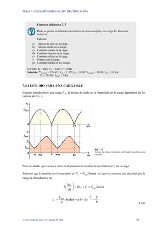 TEMA 7: CONVERTIDORES AC/DC: RECTIFICACIÓN
© Universidad de Jaén; J. D. Aguilar; M. Olid 36
7.4.4 ESTUDIO PARA UNA CARGA RLE
Cuando introducimos una carga RL, la forma de onda de la intensidad en la carga dependerá de los
valores de R y L:
Fig 7. 25
Formas de onda en el puente rectificador monofásico con
carga RL.
Para el estudio que vamos a realizar añadiremos la tensión de una batería (E) en la carga.
Sabemos que la tensión en el secundario es t
Sen
V
VS ω
max
= , así que la corriente que circulará por la
carga la obtendremos de:
t
Sen
V
E
Ri
dt
di
L C
C
ω
max
=
+
+
⎟
⎠
⎞
⎜
⎝
⎛
( )
R
E
e
A
t
Sen
Z
V
i
t
L
R
C −
+
−
=
−
1
max
ϕ
ω
E 7.41
Cuestión didáctica 7. 3
Dado un puente rectificador monofásico de onda completa, con carga Rl, altamente
inductiva.
Calcular:
a) Tensión de pico en la carga.
b) Tensión media en la carga.
c) Corriente media en la carga.
d) Corriente de pico en la carga.
e) Corriente eficaz en la carga.
f) Potencia en la carga.
g) Corriente media en los diodos.
DATOS: R = 20Ω; VS = 240V; f = 50Hz
Solución: Vp(carga) = 339.4V; Vdc = 216V; Idc = 10.8V; Ip(carga) = 10.8A; Irms = 10.8A;
Pc = 2334W, ID(dc) = 5.4A
 