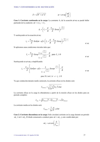 TEMA 7: CONVERTIDORES AC/DC: RECTIFICACIÓN
© Universidad de Jaén; J. D. Aguilar; M. Olid 37
2
2
2
L
R
Z ω
+
= ⎟
⎠
⎞
⎜
⎝
⎛
=
R
L
arctg
ω
ϕ
Caso 1: Corriente continuada en la carga: La constante A1 de la ecuación [E7.41] se puede hallar
partiendo de la condición .
, 1
I
i
t C =
= π
ω
⎟
⎠
⎞
⎜
⎝
⎛
⎟
⎠
⎞
⎜
⎝
⎛
−
+
= ω
π
ϕ L
R
e
Sen
Z
V
R
E
I
A max
1
1
Y sustituyendo en la ecuación [E7.41]:
( )
⎟
⎠
⎞
⎜
⎝
⎛
−
⎟
⎠
⎞
⎜
⎝
⎛
−
+
+
−
=
t
L
R
C e
Sen
Z
V
R
E
I
t
Sen
Z
V
i ω
π
ϕ
ϕ
ω max
1
max
E 7.42
Si aplicamos unas condiciones iniciales tales que:
0
I
para
1
1
1
max
1 ≥
−
−
+
=
⎟
⎠
⎞
⎜
⎝
⎛
−
⎟
⎠
⎞
⎜
⎝
⎛
−
R
E
e
e
Sen
Z
V
I
L
R
L
R
ω
π
ω
π
ϕ
E 7.43
Sustituyendo en [E7.42] y simplificando:
( )
R
E
e
Sen
e
t
Sen
Z
V
i
t
L
R
L
R
C −
⎥
⎥
⎥
⎦
⎤
⎢
⎢
⎢
⎣
⎡
−
+
−
=
⎟
⎠
⎞
⎜
⎝
⎛
−
⎟
⎠
⎞
⎜
⎝
⎛
−
ϕ
ϕ
ω
ω
π
1
2
max
E 7.44
para 0
0 ≥
≤
≤ C
i
e
t π
ω
Ya que conducirán durante medio semiciclo, la corriente eficaz en los diodos será:
( ) ( )
∫
=
π
ω
π 0
2
2
1
t
d
i
I C
rms
D
La corriente eficaz en la carga la obtendremos a partir de la tensión eficaz en los diodos para un
periodo completo:
( )
( ) ( )
( ) ( )
rms
D
rms
D
rms
D
rms I
I
I
I 2
2
2
=
+
=
La corriente media en los diodos será:
( ) ∫
=
π
ω
π 0
2
1
t
d
i
I C
dc
D
Caso 2: Corriente discontinua en la carga: Solo circulará corriente en la carga durante un periodo
2
1 t
t
t ω
ω
ω ≤
≤ .El diodo comenzará a conducir para 1
t
t ω
ω = , y este vendrá dado por:
⎟
⎟
⎠
⎞
⎜
⎜
⎝
⎛
=
max
1
V
E
arcsen
t
ω
 