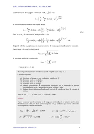 TEMA 7: CONVERTIDORES AC/DC: RECTIFICACIÓN
© Universidad de Jaén; J. D. Aguilar; M. Olid 38
Con la ecuación [E7.41] y para valores ( ) 0
,
1 =
= t
i
t
t C ω
ω
ω :
( )
⎟
⎠
⎞
⎜
⎝
⎛
⎟
⎠
⎞
⎜
⎝
⎛
−
−
= ω
ω
ϕ
ω L
t
R
e
t
Sen
Z
V
R
E
A
1
1
max
1
Si sustituimos este valor en la ecuación [E7.41]:
( ) ( )
⎟
⎠
⎞
⎜
⎝
⎛
−
⎟
⎠
⎞
⎜
⎝
⎛
−
−
+
−
=
t
t
L
R
C e
t
Sen
Z
V
R
E
t
Sen
Z
V
i ω
ω
ϕ
ω
ϕ
ω
1
1
max
max
E 7.45
Para 2
t
t ω
ω = , la corriente en la carga se hace cero:
( ) ( ) 0
2
1
1
max
2
max
=
⎟
⎠
⎞
⎜
⎝
⎛
−
−
+
−
⎟
⎠
⎞
⎜
⎝
⎛ −
ω
ω
ω
ϕ
ω
ϕ
ω
t
t
L
R
e
t
Sen
Z
V
R
E
t
Sen
Z
V
Se puede calcular ωt2 aplicando un proceso iterativo de ensayo y error en la anterior ecuación.
La corriente eficaz en los diodos será:
( ) ( )
∫
=
2
1
2
2
1 t
t
C
rms
D t
d
i
I
ω
ω
ω
π
Y la tensión media en los diodos es:
( ) ∫
=
2
1
2
1 t
t
C
dc
D t
d
i
I
ω
ω
ω
π
PROBLEMA 7. 13
Dado un puente rectificador monofásico de onda completa y con carga RLE.
Calcular lo siguiente:
a) Corriente en la carga I1, para condiciones iniciales ωt =0.
b) Corriente media en los diodos.
c) Corriente eficaz en los diodos.
d) Corriente eficaz en la carga.
e) Obtener gráficamente la representación instantánea de la intensidad de entrada,
intensidad en la carga y la tensión en la carga, mediante Pspice.
f) Calcular los coeficientes de Fourier de la corriente de entrada y el factor de potencia de
entrada.
DATOS: R = 2,5 Ω; L=6,5mH; E=10 V; VP=120 V; f =50Hz
Solución:
Vamos a suponer que la corriente en la carga es continuada. Si no estamos en lo cierto
obtendremos un valor para dicha corriente igual a cero, y tendremos que volver a hacer los
cálculos para una corriente discontinua.
( ) V
V
V S 7
,
169
120
2
2
max =
=
= s
rad
f /
16
,
314
50
2
2 =
=
= π
π
ω
Ω
=
+
= 228
,
3
2
2
2
L
R
Z ω °
=
⎟
⎠
⎞
⎜
⎝
⎛
= 24
,
39
R
L
arctg
ω
ϕ
…
 