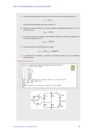 TEMA 7: CONVERTIDORES AC/DC: RECTIFICACIÓN
© Universidad de Jaén; J. D. Aguilar; M. Olid 39
a) Usando la ecuación [E7.43] calculamos el valor de la corriente en la carga para ωt=0:
A
I 7
,
27
1 =
La suposición del principio será cierta, ya que I1>0.
b) Sacamos la corriente media en los diodos mediante la integración numérica de iC en la
ecuación [E7.44]:
( ) A
I dc
D 6
,
19
=
c) La corriente eficaz en los diodos la determinamos mediante la integración numérica de
(iC)2
entre los límites ωt=0 y π :
( ) A
I rms
D 74
,
28
=
d) Calculamos ahora la corriente eficaz en la carga:
( ) A
I
I rms
D
rms 645
,
40
2 =
=
e) A continuación se muestran el esquema y el listado necesarios para la simulación
mediante Pspice.
Descripción del circuito:
…
Problema7_13: PUENTE RECTIFICADOR MONOFASICO CON CARGA RLE
VS 1 0 SIN (0 169.7V 50HZ)
R 3 5 2.5
L 5 6 6.5MH
VX 6 4 DC 10V
VY 1 2 DC 0V
D1 2 3 DMOD
D2 0 3 DMOD
D3 4 2 DMOD
D4 4 0 DMOD
.MODEL DMOD D (IS=2.22E-15 BV=1200V IBV=13E-3 CJO=2PF TT=1US)
.TRAN 10US 60MS 20MS 10us
.FOUR 50HZ i(VY)
.PROBE
.OPTIONS ABSTOL=0.1N RELTOL=0.01 VNTOL=1.0M ITL5=20000
.END
 