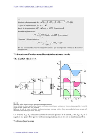 TEMA 7: CONVERTIDORES AC/DC: RECTIFICACIÓN
© Universidad de Jaén; J. D. Aguilar; M. Olid 41
7.5 Puente rectificador monofásico totalmente controlado
7.5.1 CARGA RESISTIVA
Fig 7. 26
a) Montaje para el puente rectificador monofásico totalmente controlado.
En este montaje, los diodos que formaban el puente rectificador no controlado se sustituyen por tiristores, haciendo posible el control de
fase de una onda complete de la señal de entrada.
b) Formas de onda del puente rectificador totalmente controlado, con carga resistiva. Están representadas las formas de onda de la
intensidad en el secundario y la tensión en la carga.
Los tiristores T1 y T4 conducirán durante el semiciclo positivo de la entrada, y los T2 y T3 en el
negativo. Eso quiere decir que los tiristores se dispararán de dos en dos con un ángulo de retardo α.
Tensión media en la carga:
…
Corriente eficaz de entrada, ( )
( ) ( )
( ) ( )
( ) A
I
I
I
I rms
h
rms
dc
S
S 44
,
39
2
2
1
2
=
+
+
=
Ángulo de desplazamiento, 42
,
12
1 −
=
Φ
Factor de desplazamiento, ( )
retraso
en
Cos
DF 976
,
0
1 =
Φ
=
El factor de potencia será:
( )
( )
retraso
en
Cos
I
V
I
V
PF
S
S
rms
S
937
,
0
1
1
=
Φ
=
Si usamos THD para calcularlo:
937
,
0
1
1
1
2
=
Φ
+
= Cos
THD
PF
En esta ocasión ambos valores son iguales debido a que la componente continua es de un valor
insignificante.
 