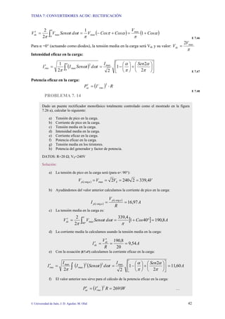 TEMA 7: CONVERTIDORES AC/DC: RECTIFICACIÓN
© Universidad de Jaén; J. D. Aguilar; M. Olid 42
( ) ( )
∫ +
=
+
−
=
=
′
π
α
α
π
α
π
π
ω
ω
π
Cos
V
Cos
Cos
V
t
d
t
Sen
V
Vdc 1
1
2
2 max
max
max
E 7.46
Para α =0° (actuando como diodos), la tensión media en la carga será Vdc y su valor:
π
max
2V
Vdc =
Intensidad eficaz en la carga:
( ) ⎥
⎦
⎤
⎢
⎣
⎡
⎟
⎠
⎞
⎜
⎝
⎛
+
⎟
⎠
⎞
⎜
⎝
⎛
−
=
=
′ ∫ π
α
π
α
ω
ω
π
π
α 2
2
1
2
2
1 max
2
max
Sen
I
t
d
t
Sen
I
Irms
E 7.47
Potencia eficaz en la carga:
( ) R
I´
P rms
ac ⋅
=
′ 2
E 7.48
PROBLEMA 7. 14
Dado un puente rectificador monofásico totalmente controlado como el mostrado en la figura
7.26 a), calcular lo siguiente:
a) Tensión de pico en la carga.
b) Corriente de pico en la carga.
c) Tensión media en la carga.
d) Intensidad media en la carga.
e) Corriente eficaz en la carga.
f) Potencia eficaz en la carga.
g) Tensión media en los tiristores.
h) Potencia del generador y factor de potencia.
DATOS: R=20 Ω; VS=240V
Solución:
a) La tensión de pico en la carga será (para α< 90°):
( ) V
V
V
V S
a
c
p 4
,
339
2
240
2
max
arg =
=
=
=
b) Ayudándonos del valor anterior calculamos la corriente de pico en la carga:
( )
( )
A
R
V
I
a
c
p
a
c
p 97
,
16
arg
arg =
=
c) La tensión media en la carga es:
[ ]
∫ °
=
°
+
=
=
′
π
π
ω
ω
π 40
max 8
,
190
40
1
4
,
339
2
2
A
Cos
t
d
t
Sen
V
Vdc
d) La corriente media la calculamos usando la tensión media en la carga:
A
R
V
I dc
dc 54
,
9
20
8
,
190
=
=
′
=
′
e) Con la ecuación [E7.47] calculamos la corriente eficaz en la carga:
( ) ( ) A
Sen
I
t
d
t
Sen
I
I
Irms 60
,
11
2
2
1
2
2
max
2
2
max
max
=
⎥
⎦
⎤
⎢
⎣
⎡
⎟
⎠
⎞
⎜
⎝
⎛
+
⎟
⎠
⎞
⎜
⎝
⎛
−
=
=
′ ∫ π
α
π
α
ω
ω
π
f) El valor anterior nos sirve para el cálculo de la potencia eficaz en la carga:
( ) W
R
I
P rms
ac 2691
2
=
′
=
′ …
 