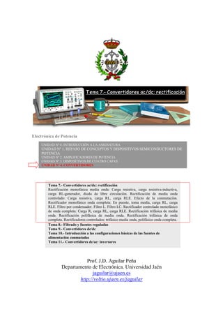 Electrónica de Potencia
Prof. J.D. Aguilar Peña
Departamento de Electrónica. Universidad Jaén
jaguilar@ujaen.es
http://voltio.ujaen.es/jaguilar
UNIDAD Nº 0. INTRODUCCIÓN A LA ASIGNATURA
UNIDAD Nº 1. REPASO DE CONCEPTOS Y DISPOSITIVOS SEMICONDUCTORES DE
POTENCIA
UNIDAD Nº 2. AMPLIFICADORES DE POTENCIA
UNIDAD Nº 3. DISPOSITIVOS DE CUATRO CAPAS
UNIDAD Nº 4. CONVERTIDORES
Tema 7.- Convertidores ac/dc: rectificación
Rectificación monofásica media onda: Carga resistiva, carga resistiva-inductiva,
carga RL-generador, diodo de libre circulación. Rectificación de media onda
controlado: Carga resistiva, carga RL, carga RLE. Efecto de la conmutación.
Rectificador monofásico onda completa: En puente, toma media, carga RL, carga
RLE. Filtro por condensador. Filtro L. Filtro LC. Rectificador controlado monofásico
de onda completa: Carga R, carga RL, carga RLE. Rectificación trifásica de media
onda. Rectificación polifásica de media onda. Rectificación trifásica de onda
completa. Rectificadores controlados: trifásico media onda, polifásico onda completa.
Tema 8.- Filtrado y fuentes reguladas
Tema 9.- Convertidores dc/dc
Tema 10.- Introducción a las configuraciones básicas de las fuentes de
alimentación conmutadas
Tema 11.- Convertidores dc/ac: inversores
 