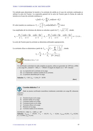 TEMA 7: CONVERTIDORES AC/DC: RECTIFICACIÓN
© Universidad de Jaén; J. D. Aguilar; M. Olid 45
Un método para determinar la tensión y la corriente de salida en el caso de corriente continuada es
utilizar la serie de Fourier. La expresión general de la serie de Fourier para la forma de onda de
tensión en el caso de corriente continua es:
( ) ( )
∑
∞
=
+
+
=
1
0
0 cos
n
n
n t
n
V
V
t
v θ
ω
ω
El valor (medio) en continua es: ( ) ( )
∫
+
=
=
π
α
α
α
π
ω
ω
π
cos
2
1
0
m
m
V
t
d
t
sen
V
V
Las amplitudes de los términos de alterna se calculan a partir de 2
2
n
n
n b
a
V +
= , donde:
( ) ( )
⎥
⎦
⎤
⎢
⎣
⎡
−
−
−
+
+
=
1
1
cos
1
1
cos
2
n
n
n
n
V
a m
n
α
α
π
;
( ) ( )
⎥
⎦
⎤
⎢
⎣
⎡
−
−
−
+
+
=
1
1
1
1
2
n
n
sen
n
n
sen
V
b m
n
α
α
π
; n = 2, 4, 6…
La serie de Fourier para la corriente se determina utilizando superposición.
La corriente eficaz se determina a partir de ∑
∞
=
⎟
⎠
⎞
⎜
⎝
⎛
+
=
...
6
,
4
,
2
2
2
0
2
n
n
rms
I
I
I , donde:
R
V
I 0
0 = ;
L
jn
R
V
Z
V
I n
n
n
n
0
ω
+
=
=
PROBLEMA 7.15
Un rectificador controlado de onda completa en puente, utiliza un generador de 120Vrms a 60Hz
y una carga R-L, donde R = 10Ω y L = 100mH. El ángulo de disparo es α = 60º. Calcular:
(a) La expresión de la corriente en la carga.
(b) La componente continua (media) de la corriente.
(c) La potencia absorbida por la carga.
Solución: V0 = 54V; Irms = 5,54A; P = 307W
[Hart]
Cuestión didáctica 7. 4
Dado un puente rectificador monofásico totalmente controlado con carga RL altamente
inductiva.
Calcular:
a) Tensión de pico en la carga.
b) Tensión media en la carga.
c) Corriente media en la carga.
d) Corriente de pico en la carga.
e) Corriente eficaz en la carga.
f) Potencia en la carga.
g) Corriente media en los tiristores.
DATOS: R = 20Ω; VS = 240V; α = 40°
Solución: Vp(carga) = 339,4V; V’dc = 165,5V; I’dc = 8,28A; Ip(carga)=8,28A; I’rms=8,28A;
P’C=1370W; IT(dc)=4,14A.
…
 