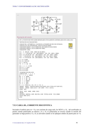TEMA 7: CONVERTIDORES AC/DC: RECTIFICACIÓN
© Universidad de Jaén; J. D. Aguilar; M. Olid 46
7.5.3 CARGA RL, CORRIENTE DISCONTINUA
Iniciando el análisis para ωt = 0 y con corriente de carga nula, los SCR S1 y S2, del rectificador en
puente estarán polarizados en directa y S3 y S4 se polarizarán en inversa cuando la tensión del
generador se haga positiva. S1 y S2 se activarán cuando se les apliquen señales de puerta para ωt =α.
…
Descripción del circuito:
CD7_4: PUENTE RECTIFICADOR MONOFASICO TOTALMENTE CONTROLADO CON CARGA RLE
*DEFINICION DE PARAMETROS
.PARAM VM={120*SQRT(2)}; VALOR DE LA TENSIÓN DE PICO DE ENTRADA
.PARAM ALFA=40; GRADOS DEL ANGULO DE RETARDO
.PARAM RETARDO1={ALFA*20MS/360}; RETARDO EN SEGUNDOS
.PARAM RETARDO2={ALFA*20MS/360+10MS}
.PARAM PW={1MS}
VS 1 0 SIN (0V {VM} 50HZ 0S 0S 0DEG)
VG1 3 5 PULSE (0V 10V {RETARDO1} 1NS 1NS 100US 20MS)
VG4 8 0 PULSE (0V 10V {RETARDO1} 1NS 1NS 100US 20MS)
VG2 7 5 PULSE (0V 10V {RETARDO2} 1NS 1NS 100US 20MS)
VG3 4 2 PULSE (0V 10V {RETARDO2} 1NS 1NS 100US 20MS)
L 9 10 6.5MH
VE 10 11 DC 10V
VY 1 2 DC 0V
VX 11 6 DC 0V
XT1 2 5 3 5 SCR
XT2 0 5 7 5 SCR
XT3 6 2 4 2 SCR
XT4 6 0 8 0 SCR
* SUBCIRCUITO DEL SCR
.SUBCKT SCR 1 2 3 2
S1 1 5 6 2 SMOD
RG 3 4 50HM
VX 4 2 DC 0V
VY 5 7 DC 0V
DT 7 2 DMOD
RT 6 2 1HM
CT 6 2 10UF
F1 2 6 POLY (2) VX VY 0 50 11
.MODEL SMOD VSWITCH (RON=0.0105 ROFF=10E+5 VON=0.5V VOFF=0V)
.MODEL DMOD D(IS=2.2E-15 BV=1200V TT=0 CJO=0)
.ENDS SCR
.TRAN 50US 60MS 40MS 50US
.PROBE
.OPTIONS ABSTOL=1.00N RELTOL=1.0M VNTOL=0.01M ITL5=20000
.FOUR 50HZ I(VY)
.END
 
