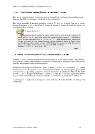 TEMA 7: CONVERTIDORES AC/DC: RECTIFICACIÓN
© Universidad de Jaén; J. D. Aguilar; M. Olid 49
7.5.6 CONVERTIDOR MONOFÁSICO EN MODO INVERSOR
Para que el convertidor opere como un inversor, el generador de continua suministrará la potencia y
ésta será absorbida por el puente y transferida al sistema de alterna.
Para que el generador de continua suministre potencia, Vcc debe ser negativa. Para que el puente
absorba la potencia y ésta se transfiera al sistema de alterna, la tensión de salida del puente, Vo
también deberá ser negativa.
PROBLEMA 7.17
7.6 Puente rectificador monofásico semicontrolado o mixto
También se suele usar una configuración en la que el ánodo de un diodo está unido al cátodo del otro,
y los tiristores también irán conectados así entre ellos, pero ocasiona problemas para controlar a los
tiristores porque ambos tienen distinta referencia.
Durante el semiciclo positivo el tiristor T1 estará en directo, y cuando ωt= α conducirán T1 y D2 en el
intervalo α ≤ ωt ≤ π. Cuando π≤ ωt ≤ π+ α en el secundario habrá una tensión negativa, provocando
el bloqueo de T1 y que este y D2 dejen de conducir, provocando la entrada en conducción del diodo
volante D3, que se encargará de transferir la corriente a la carga. En el semiciclo negativo tendremos
a T2 en directo y su conducción comenzará para ωt = π+α hasta ωt = 2π, conduciendo también D2.
A continuación se representa el montaje así como las formas de onda obtenidas con este tipo de
rectificador:
La tensión generada por un conjunto de células solares tiene un valor de 110V, conectada de
manera que Vcc = -110V. Las células solares son capaces de producir 1000W. El generador de
alterna presenta una tensión eficaz de 120V, R = 0,5 Ω y L es lo suficientemente grande como
para que la corriente de carga sea esencialmente continua. Calcular el ángulo de disparo α para
que el conjunto de células solares entregue 1000W. Calcular la potencia transferida al sistema de
alterna y las pérdidas en la resistencia. Suponer que los SCR son ideales.
Solución: α =165,5º; PR = 41W; P= 525,5W
[Hart]
 