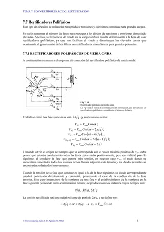 TEMA 7: CONVERTIDORES AC/DC: RECTIFICACIÓN
© Universidad de Jaén; J. D. Aguilar; M. Olid 51
7.7 Rectificadores Polifásicos
Este tipo de circuitos se utilizarán para producir tensiones y correintes continuas para grandes cargas.
Se suele aumentar el número de fases para proteger a los diodos de tensiones o corrientes demasiado
elevadas. Además, la frecuencia de rizado en la carga también resulta determinante a la hora de usar
rectificadores polifásicos, ya que nos facilitan el rizado y disminuyen los elevados costes que
ocasionaría el gran tamaño de los filtros en rectificadores monofásicos para grandes potencias.
7.7.1 RECTIFICADORES POLIFÁSICOS DE MEDIA ONDA
A continuación se muestra el esquema de conexión del rectificador polifásico de media onda:
Fig 7. 34
Rectificador polifásico de media onda.
La “q” será el índice de conmutación del rectificador, que para el caso de
rectificadores polifásicos coincide con el número de fases.
El desfase entre dos fases sucesivas será q
π
2 , y sus tensiones serán:
t
Cos
V
VS ω
max
1 = ;
( )
q
t
Cos
V
VS π
ω 2
max
2 −
= ;
( )
q
t
Cos
V
VS π
ω 4
max
3 −
= ...
( ) ( )
( )
q
q
t
Cos
V
V q
S 1
2
max
1 −
−
=
− π
ω ;
( )
π
ω 2
max −
= t
Cos
V
VSq
Tomando ωt=0, el origen de tiempos que se corresponda con el valor máximo positivo de vS1, cabe
pensar que estarán conduciendo todas las fases polarizadas positivamente, pero en realidad pasa lo
siguiente: al conducir la fase que genera más tensión, en nuestro caso vS1, el nudo donde se
encuentran conectados todos los cátodos de los diodos adquirirá esta tensión y los diodos restantes se
encontrarán polarizados inversamente.
Cuando la tensión de la fase que conduce es igual a la de la fase siguiente, su diodo correspondiente
quedará polarizado directamente y conducirá, provocando el cese de la conducción de la fase
anterior. Este cese instantáneo de la corriente de una fase y el establecimiento de la corriente en la
fase siguiente (conocido como conmutación natural) se producirá en los instantes cuyos tiempos son:
q
q
q π
π
π 5
,
3
,
La tensión rectificada será una señal pulsante de periodo 2π/q, y se define por:
t
Cos
V
v
q
t
q C ω
π
ω
π max
=
→
<
<
−
 