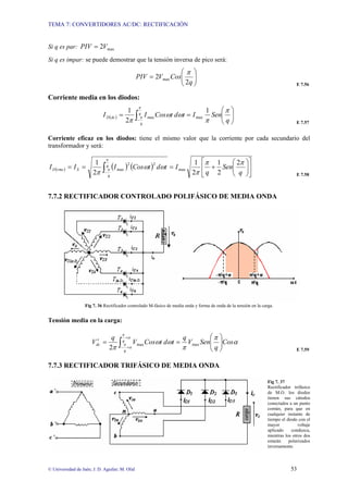 TEMA 7: CONVERTIDORES AC/DC: RECTIFICACIÓN
© Universidad de Jaén; J. D. Aguilar; M. Olid 53
Si q es par: max
2V
PIV =
Si q es impar: se puede demostrar que la tensión inversa de pico será:
⎟
⎟
⎠
⎞
⎜
⎜
⎝
⎛
=
q
Cos
V
PIV
2
2 max
π
E 7.56
Corriente media en los diodos:
( ) ⎟
⎟
⎠
⎞
⎜
⎜
⎝
⎛
=
= ∫− q
Sen
I
t
d
t
Cos
I
I q
q
dc
D
π
π
ω
ω
π
π
π
1
2
1
max
max
E 7.57
Corriente eficaz en los diodos: tiene el mismo valor que la corriente por cada secundario del
transformador y será:
( ) ( ) ( ) ⎥
⎦
⎤
⎢
⎣
⎡
⎟
⎟
⎠
⎞
⎜
⎜
⎝
⎛
+
=
=
= ∫− q
Sen
q
I
t
d
t
Cos
I
I
I q
q
S
rms
D
π
π
π
ω
ω
π
π
π
2
2
1
2
1
2
1
max
2
2
max
E 7.58
7.7.2 RECTIFICADOR CONTROLADO POLIFÁSICO DE MEDIA ONDA
Fig 7. 36 Rectificador controlado M-fásico de media onda y forma de onda de la tensión en la carga.
Tensión media en la carga:
α
π
π
ω
ω
π
α
π
α
π Cos
q
Sen
V
q
t
d
t
Cos
V
q
V q
q
dc ⎟
⎟
⎠
⎞
⎜
⎜
⎝
⎛
=
=
′ ∫
+
+
−
max
max
2 E 7.59
7.7.3 RECTIFICADOR TRIFÁSICO DE MEDIA ONDA
Fig 7. 37
Rectificador trifásico
de M.O. los diodos
tienen sus cátodos
conectados a un punto
común, para que en
cualquier instante de
tiempo el diodo con el
mayor voltaje
aplicado conduzca,
mientras los otros dos
estarán polarizados
inversamente.
 