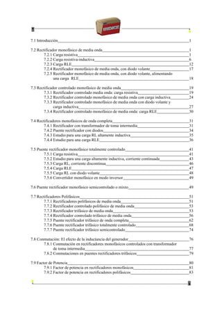 7.1 Introducción 1
7.2 Rectificador monofásico de media onda 1
7.2.1 Carga resistiva 1
7.2.2 Carga resistiva-inductiva 6
7.2.3 Carga RLE 12
7.2.4 Rectificador monofásico de media onda, con diodo volante 17
7.2.5 Rectificador monofásico de media onda, con diodo volante, alimentando
una carga RLE 18
7.3 Rectificador controlado monofásico de media onda 19
7.3.1 Rectificador controlado media onda: carga resistiva 19
7.3.2 Rectificador controlado monofásico de media onda con carga inductiva 24
7.3.3 Rectificador controlado monofásico de media onda con diodo volante y
carga inductiva 27
7.3.4 Rectificador controlado monofásico de media onda: carga RLE 30
7.4 Rectificadores monofásicos de onda completa 31
7.4.1 Rectificador con transformador de toma intermedia 31
7.4.2 Puente rectificador con diodos 34
7.4.3 Estudio para una carga RL altamente inductiva 35
7.4.4 Estudio para una carga RLE 36
7.5 Puente rectificador monofásico totalmente controlado 41
7.5.1 Carga resistiva 41
7.5.2 Estudio para una carga altamente inductiva, corriente continuada 43
7.5.3 Carga RL, corriente discontinua 46
7.5.4 Carga RLE 47
7.5.5 Carga RL con diodo volante 48
7.5.6 Convertidor monofásico en modo inversor 49
7.6 Puente rectificador monofásico semicontrolado o mixto 49
7.7 Rectificadores Polifásicos 51
7.7.1 Rectificadores polifásicos de media onda 51
7.7.2 Rectificador controlado polifásico de media onda 53
7.7.3 Rectificador trifásico de media onda 53
7.7.4 Rectificador controlado trifásico de media onda 56
7.7.5 Puente rectificador trifásico de onda completa 62
7.7.6 Puente rectificador trifásico totalmente controlado 68
7.7.7 Puente rectificador trifásico semicontrolado 74
7.8 Conmutación: El efecto de la inductancia del generador 76
7.8.1 Conmutación en rectificadores monofásicos controlados con transformador
de toma intermedia 77
7.8.2 Conmutaciones en puentes rectificadores trifásicos 79
7.9 Factor de Potencia 80
7.9.1 Factor de potencia en rectificadores monofásicos 81
7.9.2 Factor de potencia en rectificadores polifásicos 83
 