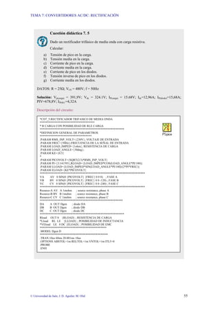 TEMA 7: CONVERTIDORES AC/DC: RECTIFICACIÓN
© Universidad de Jaén; J. D. Aguilar; M. Olid 55
Cuestión didáctica 7. 5
Dado un rectificador trifásico de media onda con carga resistiva.
Calcular:
a) Tensión de pico en la carga.
b) Tensión media en la carga.
c) Corriente de pico en la carga.
d) Corriente media en la carga.
e) Corriente de pico en los diodos.
f) Tensión inversa de pico en los diodos.
g) Corriente media en los diodos.
DATOS: R = 25Ω; VLS = 480V; f = 50Hz
Solución: Vp(carga) = 391,9V; Vdc = 324.1V; IP(carga) = 15.68V; Idc=12,96A; IP(diodo)=15,68A;
PIV=678,8V; ID(dc) =4,32A
Descripción del circuito:
*CD7_5:RECTIFICADOR TRIFASICO DE MEDIA ONDA
*************************************
* R CARGA CON POSIBILIDAD DE RLE CARGA
*********************************************************
*DEFINICION GENERAL DE PARAMETROS
***********************************
.PARAM RMS_INP_VOLT={230V}; VOLTAJE DE ENTRADA
.PARAM FREC={50Hz};FRECUENCIA DE LA SEÑAL DE ENTRADA
.PARAM LOAD_IMPED={1ohm}; RESISTENCIA DE CARGA
.PARAM LOAD_ANGLE={30deg};
.PARAM KE={0.5}
*
.PARAM PICOVOLT={SQRT(2/3)*RMS_INP_VOLT}
.PARAM PI={3.141593},RLOAD={LOAD_IMPED*COS(LOAD_ANGLE*PI/180)}
.PARAM LLOAD={LOAD_IMPED*SIN(LOAD_ANGLE*PI/180)/(2*PI*FREC)}
.PARAM ELOAD={KE*PICOVOLT}
***********************************************************************
VA AV 0 SIN(0 {PICOVOLT} {FREC} 0 0 0) ; FASE A
VB BV 0 SIN(0 {PICOVOLT} {FREC} 0 0 -120) ; FASE B
VC CV 0 SIN(0 {PICOVOLT} {FREC} 0 0 -240) ; FASE C
***********************************************************************
Rsource-A AV A 1mohm ; source resistance, phase A
Rsource-B BV B 1mohm ; source resistance, phase B
Rsource-C CV C 1mohm ; source resistance, phase C
********************************************************
DA A OUT Dgen ; diodo DA
DB B OUT Dgen ; diodo DB
DC C OUT Dgen ; diodo DC
*********************************************************
Rload OUT 0 {RLOAD} ; RESISTENCIA DE CARGA
*Lload RL LE {LLOAD} ; POSIBILIDAD DE INDUCTANCIA
*VEload LE 0 DC {ELOAD} ; POSIBILIDAD DE EMC
*********************************************
.MODEL Dgen D
**********************************************
.TRAN 10us 60ms 20.001ms 10us
.OPTIONS ABSTOL=1m RELTOL=1m VNTOL=1m ITL5=0
.PROBE
.END
 