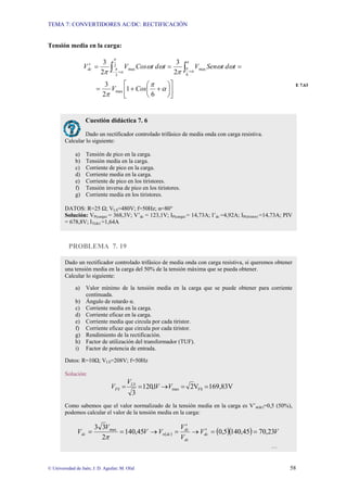 TEMA 7: CONVERTIDORES AC/DC: RECTIFICACIÓN
© Universidad de Jaén; J. D. Aguilar; M. Olid 58
Tensión media en la carga:
⎥
⎦
⎤
⎢
⎣
⎡
⎟
⎠
⎞
⎜
⎝
⎛
+
+
=
=
=
=
′ ∫
∫ +
+
−
α
π
π
ω
ω
π
ω
ω
π
π
α
π
π
α
π
6
1
2
3
2
3
2
3
max
6
max
2
3
max
Cos
V
t
d
t
Sen
V
t
d
t
Cos
V
Vdc
E 7.63
PROBLEMA 7. 19
Cuestión didáctica 7. 6
Dado un rectificador controlado trifásico de media onda con carga resistiva.
Calcular lo siguiente:
a) Tensión de pico en la carga.
b) Tensión media en la carga.
c) Corriente de pico en la carga.
d) Corriente media en la carga.
e) Corriente de pico en los tiristores.
f) Tensión inversa de pico en los tiristores.
g) Corriente media en los tiristores.
DATOS: R=25 Ω; VLS=480V; f=50Hz; α=80°
Solución: VP(carga) = 368,3V; V’dc = 123,1V; IP(carga) = 14,73A; I’dc =4,92A; IP(tiristor) =14,73A; PIV
= 678,8V; IT(dc) =1,64A
Dado un rectificador controlado trifásico de media onda con carga resistiva, si queremos obtener
una tensión media en la carga del 50% de la tensión máxima que se pueda obtener.
Calcular lo siguiente:
a) Valor mínimo de la tensión media en la carga que se puede obtener para corriente
continuada.
b) Ángulo de retardo α.
c) Corriente media en la carga.
d) Corriente eficaz en la carga.
e) Corriente media que circula por cada tiristor.
f) Corriente eficaz que circula por cada tiristor.
g) Rendimiento de la rectificación.
h) Factor de utilización del transformador (TUF).
i) Factor de potencia de entrada.
Datos: R=10Ω; VLS=208V; f=50Hz
Solución:
169,83V
V
2
1
,
120
3
FS
max =
=
→
=
= V
V
V
V LS
FS
Como sabemos que el valor normalizado de la tensión media en la carga es V’n(dc)=0,5 (50%),
podemos calcular el valor de la tensión media en la carga:
( ) ( )( ) V
V
V
V
V
V
V
V dc
dc
dc
dc
n
dc 23
,
70
45
,
140
5
,
0
45
,
140
2
3
3 max
=
=
′
→
′
=
→
=
=
π
…
 