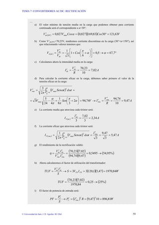 TEMA 7: CONVERTIDORES AC/DC: RECTIFICACIÓN
© Universidad de Jaén; J. D. Aguilar; M. Olid 59
…
a) El valor mínimo de tensión media en la carga que podemos obtener para corriente
continuada será el correspondiente a α=30°:
( ) ( )( ) V
Cos
Cos
V
Vdc 63
,
121
30
83
,
169
827
,
0
827
,
0 max
30 =
°
=
=
′ ° α
b) Como V’dc(30°)>70,23V, tendremos corriente discontinua en la carga (30°<α<150°), así
que relacionando valores tenemos que:
( ) °
=
→
=
⎥
⎦
⎤
⎢
⎣
⎡
⎟
⎠
⎞
⎜
⎝
⎛
+
+
=
′
= 7
,
67
5
,
0
6
1
3
1
α
α
π
Cos
V
V
V
dc
dc
dc
n
c) Calculamos ahora la intensidad media en la carga:
A
R
V
I dc
dc 02
,
7
10
23
,
70
=
=
′
=
′
d) Para calcular la corriente eficaz en la carga, debemos saber primero el valor de la
tensión eficaz en la carga:
( )
A
R
V
I
V
Sen
V
t
d
t
Sen
V
V
rms
rms
rms
47
,
9
10
74
,
94
74
,
94
2
3
8
1
4
24
5
3
2
3
max
6
2
max
=
=
′
=
′
→
=
⎟
⎠
⎞
⎜
⎝
⎛
+
+
−
=
=
=
′ ∫ +
α
π
π
π
α
ω
ω
π
π
α
π
e) La corriente media que atraviesa cada tiristor será:
( ) A
I
I dc
dc
T 34
,
2
3
02
,
7
3
=
=
′
=
f) La corriente eficaz que atraviesa cada tiristor será:
( ) ( ) A
I
t
d
t
Sen
V
I rms
rms
T 47
,
5
3
47
,
9
3
2
1
6
2
max =
=
′
=
= ∫ +
π
α
π ω
ω
π
g) El rendimiento de la rectificación valdrá:
( )( )
( )( )
( )
%
95
,
54
5495
,
0
47
,
9
74
,
94
02
,
7
23
,
70
→
=
=
′
′
′
′
=
rms
rms
dc
dc
I
V
I
V
η
h) Ahora calcularemos el factor de utilización del transformador:
( )( ) W
I
V
S
S
I
V
TUF FS
FS
dc
dc
84
,
1970
47
,
5
1
,
120
3
3 =
=
=
→
′
′
=
( )( ) ( )
%
25
25
,
0
84
,
1970
02
,
7
23
,
70
→
=
=
TUF
i) El factor de potencia de entrada será:
( ) ( ) W
R
I
P
S
P
PF rms
C
C
81
,
896
10
47
,
9
2
2
=
=
′
=
′
→
′
=
 