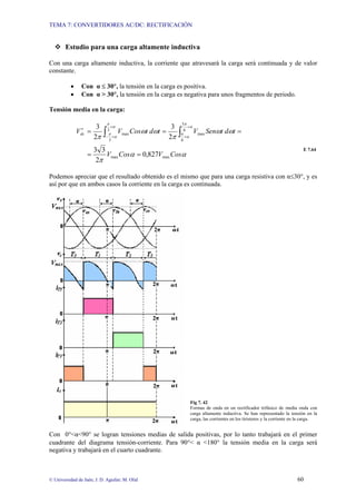 TEMA 7: CONVERTIDORES AC/DC: RECTIFICACIÓN
© Universidad de Jaén; J. D. Aguilar; M. Olid 60
™ Estudio para una carga altamente inductiva
Con una carga altamente inductiva, la corriente que atravesará la carga será continuada y de valor
constante.
• Con α ≤ 30°, la tensión en la carga es positiva.
• Con α > 30°, la tensión en la carga es negativa para unos fragmentos de periodo.
Tensión media en la carga:
α
α
π
ω
ω
π
ω
ω
π
α
π
α
π
α
π
α
π
Cos
V
Cos
V
t
d
t
Sen
V
t
d
t
Cos
V
Vdc
max
max
6
5
6
max
3
3
max
827
,
0
2
3
3
2
3
2
3
=
=
=
=
=
′ ∫
∫
+
+
+
+
−
E 7.64
Podemos apreciar que el resultado obtenido es el mismo que para una carga resistiva con α≤30°, y es
así por que en ambos casos la corriente en la carga es continuada.
Fig 7. 42
Formas de onda en un rectificador trifásico de media onda con
carga altamente inductiva. Se han representado la tensión en la
carga, las corrientes en los tiristores y la corriente en la carga.
Con 0°<α<90° se logran tensiones medias de salida positivas, por lo tanto trabajará en el primer
cuadrante del diagrama tensión-corriente. Para 90°< α <180° la tensión media en la carga será
negativa y trabajará en el cuarto cuadrante.
 