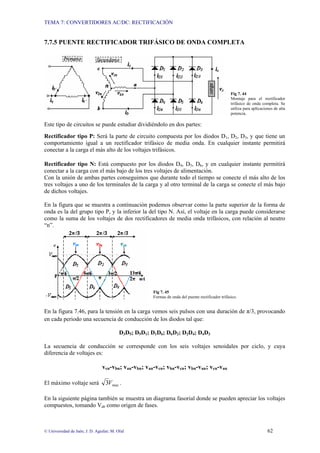 TEMA 7: CONVERTIDORES AC/DC: RECTIFICACIÓN
© Universidad de Jaén; J. D. Aguilar; M. Olid 62
7.7.5 PUENTE RECTIFICADOR TRIFÁSICO DE ONDA COMPLETA
Fig 7. 44
Montaje para el rectificador
trifásico de onda completa. Se
utiliza para aplicaciones de alta
potencia.
Este tipo de circuitos se puede estudiar dividiéndolo en dos partes:
Rectificador tipo P: Será la parte de circuito compuesta por los diodos D1, D2, D3, y que tiene un
comportamiento igual a un rectificador trifásico de media onda. En cualquier instante permitirá
conectar a la carga el más alto de los voltajes trifásicos.
Rectificador tipo N: Está compuesto por los diodos D4, D5, D6, y en cualquier instante permitirá
conectar a la carga con el más bajo de los tres voltajes de alimentación.
Con la unión de ambas partes conseguimos que durante todo el tiempo se conecte el más alto de los
tres voltajes a uno de los terminales de la carga y al otro terminal de la carga se conecte el más bajo
de dichos voltajes.
En la figura que se muestra a continuación podemos observar como la parte superior de la forma de
onda es la del grupo tipo P, y la inferior la del tipo N. Así, el voltaje en la carga puede considerarse
como la suma de los voltajes de dos rectificadores de media onda trifásicos, con relación al neutro
“n”.
Fig 7. 45
Formas de onda del puente rectificador trifásico.
En la figura 7.46, para la tensión en la carga vemos seis pulsos con una duración de π/3, provocando
en cada periodo una secuencia de conducción de los diodos tal que:
D3D5; D5D1; D1D6; D6D2; D2D4; D4D3
La secuencia de conducción se corresponde con los seis voltajes senoidales por ciclo, y cuya
diferencia de voltajes es:
vcn-vbn; van-vbn; van-vcn; vbn-vcn; vbn-van; vcn-van
El máximo voltaje será max
3V .
En la siguiente página también se muestra un diagrama fasorial donde se pueden apreciar los voltajes
compuestos, tomando Vab como origen de fases.
 