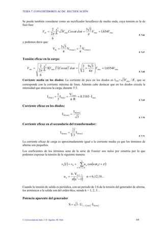 TEMA 7: CONVERTIDORES AC/DC: RECTIFICACIÓN
© Universidad de Jaén; J. D. Aguilar; M. Olid 64
Se puede también considerar como un rectificador hexafásico de media onda, cuya tensión es la de
fase-fase:
max
max
max
6
0
654
,
1
3
3
3
6
2
2
V
V
t
d
t
Cos
V
Vdc =
=
= ∫ π
ω
ω
π
π
E 7.66
y podemos decir que:
( ) ( )
max
L
max
F
dc V
π
3
V
π
3
3
V =
=
E 7.67
Tensión eficaz en la carga:
( ) ( ) max
max
6
0
2
2
max 6554
,
1
4
3
9
2
3
3
6
2
2
V
V
t
d
t
Cos
V
Vrms =
⎟
⎟
⎠
⎞
⎜
⎜
⎝
⎛
+
=
= ∫ π
ω
ω
π
π
E 7.68
Corriente media en los diodos: La corriente de pico en los diodos es Imax= R
V /
3 max , que se
corresponde con la corriente máxima de línea. Además cabe destacar que en los diodos circula la
intensidad que atraviesa la carga, durante T/3.
( ) ( ) max
Lmax
dc
0
dc
D I
0.3183
R
π
V
I
3
1
I ⋅
=
⋅
=
=
E 7.69
Corriente eficaz en los diodos:
( )
( )
3
I
I
rms
0
rms
D =
E 7.70
Corriente eficaz en el secundario del transformador:
( )
rms
0
S(rms) I
3
2
I =
E 7.71
La corriente eficaz de carga es aproximadamente igual a la corriente media ya que los términos de
alterna son pequeños.
Los coeficientes de los términos seno de la serie de Fourier son nulos por simetría por lo que
podemos expresar la tensión de la siguiente manera:
( ) ( )
∑
∞
=
+
+
=
...
18
,
12
,
6
0
0
0 cos
u
n t
n
u
v
t
v π
ϖ
( ) 6,12,18...
n
1
n
π
V
6
u 2
L
L
m,
n =
−
⋅
=
−
Cuando la tensión de salida es periódica, con un periodo de 1/6 de la tensión del generador de alterna,
los armónicos a la salida son del orden 6kω, siendo k = 1, 2, 3…
Potencia aparente del generador
( ) ( )
rms
S
rms
L
L I
U
3
S ⋅
⋅
= −
 