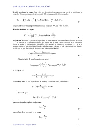 TEMA 7: CONVERTIDORES AC/DC: RECTIFICACIÓN
© Universidad de Jaén; J. D. Aguilar; M. Olid 2
Tensión media en la carga: Este valor nos determina la componente de c.c. de la tensión en la
carga. Lo obtenemos calculando el promedio del voltaje de salida del rectificador:
( ) max
max
2
0 0
max 318
,
0
V
t
d
2
1
1
V
t
Sen
V
dt
t
V
T
V
T
S
dc =
=
=
= ∫ ∫ π
ω
ω
π
π
E 7. 1
así que tendremos una componente continua del orden del 30% del valor de pico.
Tensión eficaz en la carga:
( )
2
2
1 max
2
0
max
V
t
d
t
td
Sen
V
Vrms =
= ∫ ω
ω
ω
π
π
E 7. 2
Regulación: Mediante el parámetro regulación se mide la variación de la tensión continua de salida
(Vdc) en función de la corriente continua que circula por la carga. Dicha variación de la tensión de
salida es debida a una pequeña resistencia que presenta el devanado secundario (RS), y a la
resistencia interna del diodo cuando está conduciendo (Rd).Por eso, lo más conveniente para nuestro
rectificador es que el porcentaje de regulación sea lo menor posible:
( ) ( ) ( )
( )
100%
V
V
V
%
r
a
aplenacarg
dc
a
aplenacarg
dc
envacío
dc
×
−
=
E 7. 3
Siendo el valor de tensión media en la carga:
( ) ( )( )
( )
D
S
carga
plena
en
dc
max
ga
enplenacar
dc R
R
I
π
V
V +
−
⎟
⎠
⎞
⎜
⎝
⎛
=
Factor de forma:
1,57
V
0,318
V
0,5
V
V
FF
max
max
dc
rms
=
=
=
E 7. 4
Factor de rizado: Es una buena forma de medir el alisamiento en la salida de c.c.:
( ) ( )
100%
V
V
%
FR
dc
salida
rms
ac,
×
=
E 7. 5
Sabiendo que:
( ) ( )
( ) ( )2
dc
2
salida
rms
ac,
2
rms V
V
V +
=
Valor medio de la corriente en la carga:
π
I
I max
dc =
E 7. 6
Valor eficaz de la corriente en la carga:
2
I
I max
rms =
E 7. 7
 