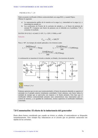 TEMA 7: CONVERTIDORES AC/DC: RECTIFICACIÓN
© Universidad de Jaén; J. D. Aguilar; M. Olid 76
PROBLEMA 7. 25
7.8 Conmutación: El efecto de la inductancia del generador
Hasta ahora hemos considerado que cuando un tiristor se cebaba, el semiconductor se bloqueaba
instantáneamente. Pero siempre hay inductancias en el circuito que no permiten variaciones tan
rápidas de las corrientes.
Dado un puente rectificador trifásico semicontrolado con carga RLE, y usando Pspice.
Obtener lo siguiente:
a) La representación gráfica de la tensión en la carga (vC), intensidad en la carga (iC), e
intensidad de entrada (iS).
b) Los coeficientes de Fourier de la corriente de entrada iS, y el factor de potencia de
entrada PF. Comparar este factor de potencia con el obtenido en el problema 7.20 y
comentar el resultado.
DATOS: R=0,5 Ω; L=6,5mH; E=10V; VS=120V; f=50Hz; α=60°
Solución:
V
V
V S 7
,
169
2
max =
=
Para α =60°, los tiempos de retardo aplicados a los tiristores serán:
( )( ) ( )( )
( )( ) ;
333
,
18
360
20
330
;
666
,
11
360
20
210
;
5
360
20
90
3
2
1
msg
msg
t
msg
msg
t
msg
msg
t
=
=
=
=
=
=
A continuación se muestran el circuito a simular, su listado y las tensiones de puerta:
Problema7_25.cir
Podemos apreciar que en este caso (semicontrolado), el factor de potencia obtenido es superior al
calculado en el ejemplo anterior (totalmente controlado). Como sabemos, este factor indica la
cantidad de energía que se aprovecha con respecto a la fuente primaria. Esto hace que el
rectificador trifásico semicontrolado presente unas características muy interesantes para el
control de motores, y en igualdad de condiciones, incluso superiores al rectificador totalmente
controlado.
 