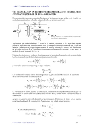 TEMA 7: CONVERTIDORES AC/DC: RECTIFICACIÓN
© Universidad de Jaén; J. D. Aguilar; M. Olid 77
7.8.1 CONMUTACIÓN EN RECTIFICADORES MONOFÁSICOS CONTROLADOS
CON TRANSFORMADOR DE TOMA INTERMEDIA
Para este montaje vamos a representar el conjunto de las inductancias que actúan en el circuito, por
dos inductancias iguales y colocadas cada una de ellas en serie con un tiristor:
Fig 7. 56
Montaje monofásico con transformador de toma intermedia
con reactancia de conmutación.
Supongamos que está conduciendo T1 y que en el instante t0 cebamos el T2; la corriente en este
tiristor no puede aumentar instantáneamente hasta el valor de la corriente constante IC que circula por
la carga. La inductancia LC1 provoca un aumento de tensión, mientras LC2 provoca una disminución
de la tensión, de forma T1 y T2 conducen simultáneamente hasta que iT1 se anule e iT2 sea igual a la
corriente IC, en el instante t1: iT1+iT2 =IC
Mientras los dos tiristores conducen simultáneamente, la fuente de alimentación está cortocircuitada.
Las tensiones en bornes de las inductancias de conmutación serán:
⎟
⎠
⎞
⎜
⎝
⎛
=
⎟
⎠
⎞
⎜
⎝
⎛
=
dt
di
L
v
dt
di
L
v T
C
LC
T
C
LC
2
2
1
1
y como estas tensiones son iguales y de signo contrario:
dt
di
dt
di T
T 2
1
−
=
Los dos tiristores tienen el cátodo al mismo potencial up, y la velocidad de variación de la corriente
en los tiristores durante la conmutación es:
⎟
⎠
⎞
⎜
⎝
⎛
+
=
⎟
⎠
⎞
⎜
⎝
⎛
−
=
⎟
⎠
⎞
⎜
⎝
⎛
−
=
dt
di
L
v
dt
di
L
v
dt
di
L
v
u T
C
T
C
T
C
p
1
2
2
2
1
1
( )
1
2
2
1
2
1
2
2
1
2
2 v
v
L
dt
di
v
v
dt
di
L
dt
di
L
C
T
T
C
T
C −
=
⎟
⎠
⎞
⎜
⎝
⎛
→
−
=
⎟
⎠
⎞
⎜
⎝
⎛
−
=
⎟
⎠
⎞
⎜
⎝
⎛
La corriente en un tiristor, durante la conmutación, variará tanto más rápidamente cuanto mayor sea
la diferencia de tensión entre las dos fases en el instante dado y cuanto menor sea la inductancia de
conmutación.
A veces es necesario conocer la duración de la conmutación. El intervalo de tiempo t1-t0 se expresa
por el ánguloµ, (ángulo de conmutación). Para un grupo con cebado natural tenemos:
max
2
2
1
V
I
X
Cos C
C
=
− µ
Y para cebado controlado:
( )
max
max
2
2
V
I
L
v
I
X
Cos
Cos C
C
C
C ω
µ
α
α =
=
+
−
E 7.76
 
