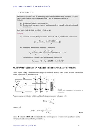 TEMA 7: CONVERTIDORES AC/DC: RECTIFICACIÓN
© Universidad de Jaén; J. D. Aguilar; M. Olid 79
PROBLEMA 7. 26
7.8.2 CONMUTACIONES EN PUENTES RECTIFICADORES TRIFÁSICOS
En las figuras 7.58 y 7.59 se muestran, respectivamente el montaje y las formas de onda teniendo en
cuenta los efectos de la conmutación.
Fig 7. 58
Esquema de un puente trifásico con reactancias de
conmutación.
Para un puente rectificador trifásico, el ángulo de conmutación vale, para α=0:
max
3
2
1
V
I
X
Cos C
C
=
− µ
y para α ≠0:
( )
max
3
2
V
I
X
Cos
Cos C
C
=
+
− µ
α
α
E 7.78
Caída de tensión debida a la conmutación: La tensión perdida es la necesaria para hacer que la
corriente en cada semiconductor pase de 0 a IC:
Dado un circuito rectificador de onda completa con transformador de toma intermedia, en el que
vamos a tener una corriente en la carga de 20A, y para un ángulo de retardo α=40°.
Calcular:
a) Tensión de pérdidas en la conmutación.
b) Tensión media que vamos a tener a la salida teniendo en cuenta la caída de tensión en la
conmutación.
DATOS: L=1mH; IC=20A; VS=220V; f=50Hz; α=40°
Solución:
a) Usando la ecuación [E7.77], calculamos el valor de la V de pérdidas en la conmutación:
( )( )( )( ) V
T
L
I
V C
C
X 2
50
1
10
1
20
2
2 3
=
=
=
−
b) Idealmente, la tensión que tendremos a la salida es:
( )( ) V
Cos
Cos
V
Vdc 73
,
151
40
220
2
2
2 max
=
°
=
=
′
π
α
π
Pero teniendo en cuenta la caída de tensión en la conmutación:
( ) V
V
V
V X
dc
salida
dc 73
,
149
2
73
,
151 =
−
=
−
′
=
 