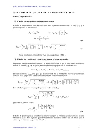 TEMA 7: CONVERTIDORES AC/DC: RECTIFICACIÓN
© Universidad de Jaén; J. D. Aguilar; M. Olid 81
7.9.1 FACTOR DE POTENCIA EN RECTIFICADORES MONOFÁSICOS
a) Con Carga Resistiva
™ Estudio para el puente totalmente controlado
El factor de potencia viene dado por el cociente entre la potencia suministrada a la carga (P’C) y la
potencia aparente de la fuente (S):
( )
2
' max
2
rms
rms
rms
rms
C I
V
I
V
S
R
I
P ′
⎟
⎠
⎞
⎜
⎝
⎛
=
′
=
′
=
max
2
V
I
R
S
P
PF rms
C
′
=
′
=
E 7.80
⎟
⎠
⎞
⎜
⎝
⎛
+
⎟
⎠
⎞
⎜
⎝
⎛
−
=
→
⎟
⎠
⎞
⎜
⎝
⎛
+
⎟
⎠
⎞
⎜
⎝
⎛
−
⎟
⎠
⎞
⎜
⎝
⎛
=
′
π
α
π
α
π
α
π
α
2
2
1
2
2
1
2
max Sen
PF
Sen
R
V
Irms
E 7.81
Para el montaje no controlado (α=0), el factor de potencia valdrá 1.
™ Estudio del rectificador con transformador de toma intermedia
La principal diferencia entre este montaje y el puente rectificador, es que en aquel vamos a tener dos
fuentes de tensión (v1 y v2), así que la potencia aparente que proporciona el secundario será:
S = S1+S2 → S1 = S2 → S = 2S1 → S1 = V1(rms)I1(rms)
La intensidad eficaz I1(rms), será igual que la suministrada por un rectificador monofásico controlado
de media onda, ya que cada fuente suministra corriente cada medio semiciclo.
( ) ⎟
⎠
⎞
⎜
⎝
⎛
+
⎟
⎠
⎞
⎜
⎝
⎛
−
⎟
⎠
⎞
⎜
⎝
⎛
⎟
⎠
⎞
⎜
⎝
⎛
=
→
⎟
⎠
⎞
⎜
⎝
⎛
+
⎟
⎠
⎞
⎜
⎝
⎛
−
⎟
⎠
⎞
⎜
⎝
⎛
=
π
π
π
α
π
α
π
α
2
2
1
2
2
2
2
2
1
2
max
max
max
1
Sen
I
V
S
Sen
I
I rms
Para calcular la potencia en la carga hay que saber el valor de I’rms:
( ) R
I
P
Sen
I
I rms
C
rms
2
max
2
2
2
2
1
2
′
=
′
→
⎟
⎠
⎞
⎜
⎝
⎛
+
⎟
⎠
⎞
⎜
⎝
⎛
+
⎟
⎠
⎞
⎜
⎝
⎛
=
′
π
α
π
α
y el factor de potencia valdrá:
2
2
2
1 ⎟
⎠
⎞
⎜
⎝
⎛
+
⎟
⎠
⎞
⎜
⎝
⎛
−
=
′
=
π
α
π
α Sen
S
P
PF C
E 7.82
El factor de potencia para el secundario es inferior que para el primario del transformador, en una
relación de 0,707. Esto significa que el transformador necesario tendría que ser mayor que el
utilizado para alimentar un puente rectificador.
 