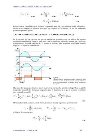 TEMA 7: CONVERTIDORES AC/DC: RECTIFICACIÓN
© Universidad de Jaén; J. D. Aguilar; M. Olid 83
R
I
P C
C
2
=
′
E 7.83
C
I
V
S
2
max
=
E 7.84
α
π
Cos
R
V
IC
max
2
=
E 7.85
α
Cos
S
P
PF C
9
,
0
=
′
= E 7.86
Cuando sea no controlado (α=0), el factor de potencia vale 0,9 y por tanto es menor a la unidad.
Dicho factor respecto al primario será igual que respecto al secundario, al ser las respectivas
potencias aparentes iguales.
7.9.2 FACTOR DE POTENCIA EN RECTIFICADORES POLIFÁSICOS
En la mayoría de los casos en los que se trabaja con grandes cargas, se utilizan los puentes
rectificadores polifásicos. La carga suele tener carácter inductivo, así que la corriente que circule por
el sistema será de valor constante IC. El estudio se realizará para un puente rectificador trifásico
respecto a la fuente de alimentación.
Fig 7. 60
Formas de onda en un puente rectificador trifásico con carga
altamente inductiva. Se observa como la corriente de línea de
la fase A podría comenzar π/6 después de que se haga cero
Van, si α=0.
El estudio del factor de potencia se puede hacer sobre una fase. La tensión media por fase se calcula
integrando, eligiendo los límites de integración para el fragmento en el que la corriente no se hace
cero para cada semiciclo:
∫
∫
+
+
+
+ ⎟
⎟
⎠
⎞
⎜
⎜
⎝
⎛
=
⎟
⎠
⎞
⎜
⎝
⎛
−
=
=
′
α
π
α
π
α
π
α
π α
π
ω
π
ω
π
ω
π 3
max
max
3
3
6
1
1
Cos
I
V
t
d
t
Sen
V
I
t
d
v
I
P C
C
an
C
C
E 7.87
El valor eficaz de la corriente para la fase A, la tensión eficaz y la potencia aparente serán:
( ) rms
rms
C
C
rms I
V
V
I
I
I =
→
=
=
= fase
max
rms S
2
V
8165
,
0
3
2
y el factor de potencia será:
α
π
Cos
S
P
PF
C
⎟
⎟
⎠
⎞
⎜
⎜
⎝
⎛
=
′
=
3
E 7.88
 