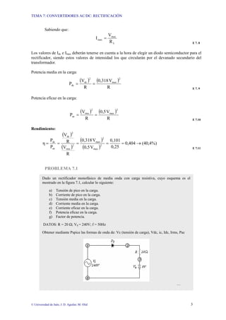 TEMA 7: CONVERTIDORES AC/DC: RECTIFICACIÓN
© Universidad de Jaén; J. D. Aguilar; M. Olid 3
Sabiendo que:
L
max
max
R
V
I =
E 7. 8
Los valores de Idc e Imax deberán tenerse en cuenta a la hora de elegir un diodo semiconductor para el
rectificador, siendo estos valores de intensidad los que circularán por el devanado secundario del
transformador.
Potencia media en la carga:
( ) ( )
R
V
0,318
R
V
P
2
max
2
dc
dc =
=
E 7. 9
Potencia eficaz en la carga:
( ) ( )
R
V
0,5
R
V
P
2
max
2
rms
ac =
=
E 7.10
Rendimiento:
( )
( )
( )
( )
(40,4%)
0,404
0,25
0,101
V
0,5
V
0,318
R
V
R
V
P
P
η 2
max
2
max
2
rms
2
dc
ac
dc
→
=
=
=
=
=
E 7.11
PROBLEMA 7.1
Dado un rectificador monofásico de media onda con carga resistiva, cuyo esquema es el
mostrado en la figura 7.1, calcular lo siguiente:
a) Tensión de pico en la carga.
b) Corriente de pico en la carga.
c) Tensión media en la carga.
d) Corriente media en la carga.
e) Corriente eficaz en la carga.
f) Potencia eficaz en la carga.
g) Factor de potencia.
DATOS: R = 20 Ω; VS = 240V; f = 50Hz
Obtener mediante Pspice las formas de onda de: Vc (tensión de carga), Vdc, ic, Idc, Irms, Pac
…
 