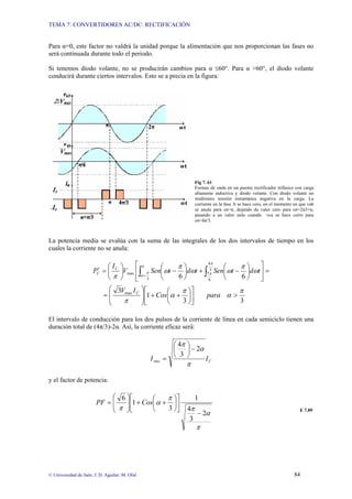 TEMA 7: CONVERTIDORES AC/DC: RECTIFICACIÓN
© Universidad de Jaén; J. D. Aguilar; M. Olid 84
Para α=0, este factor no valdrá la unidad porque la alimentación que nos proporcionan las fases no
será continuada durante todo el periodo.
Si tenemos diodo volante, no se producirán cambios para α ≤60°. Para α >60°, el diodo volante
conducirá durante ciertos intervalos. Esto se a precia en la figura:
Fig 7. 61
Formas de onda en un puente rectificador trifásico con carga
altamente inductiva y diodo volante. Con diodo volante no
tendremos tensión instantánea negativa en la carga. La
corriente en la fase A se hace cero, en el momento en que vab
se anula para ωt=π, dejando de valer cero para ωt=2π3+α,
pasando a un valor nulo cuando vca se hace cerro para
ωt=4π/3.
La potencia media se evalúa con la suma de las integrales de los dos intervalos de tiempo en los
cuales la corriente no se anula:
3
3
1
3
6
6
max
3
3
4
6
7
max
π
α
π
α
π
ω
π
ω
ω
π
ω
π
π
π
α
π
π
>
⎥
⎦
⎤
⎢
⎣
⎡
⎟
⎠
⎞
⎜
⎝
⎛
+
+
⎟
⎟
⎠
⎞
⎜
⎜
⎝
⎛
=
=
⎥
⎦
⎤
⎢
⎣
⎡
⎟
⎠
⎞
⎜
⎝
⎛
−
+
⎟
⎠
⎞
⎜
⎝
⎛
−
⎟
⎠
⎞
⎜
⎝
⎛
=
′ ∫ ∫
+
para
Cos
I
V
t
d
t
Sen
t
d
t
Sen
V
I
P
C
C
C
El intervalo de conducción para los dos pulsos de la corriente de línea en cada semiciclo tienen una
duración total de (4π/3)-2α. Así, la corriente eficaz será:
C
rms I
I
π
α
π
2
3
4
−
⎟
⎠
⎞
⎜
⎝
⎛
=
y el factor de potencia:
π
α
π
π
α
π
2
3
4
1
3
1
6
−
⎥
⎦
⎤
⎢
⎣
⎡
⎟
⎠
⎞
⎜
⎝
⎛
+
+
⎟
⎟
⎠
⎞
⎜
⎜
⎝
⎛
= Cos
PF
E 7.89
 