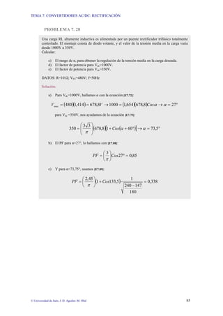 TEMA 7: CONVERTIDORES AC/DC: RECTIFICACIÓN
© Universidad de Jaén; J. D. Aguilar; M. Olid 85
PROBLEMA 7. 28
Una carga RL altamente inductiva es alimentada por un puente rectificador trifásico totalmente
controlado. El montaje consta de diodo volante, y el valor de la tensión media en la carga varia
desde 1000V a 350V.
Calcular:
c) El rango de α, para obtener la regulación de la tensión media en la carga deseada.
d) El factor de potencia para Vdc=1000V.
e) El factor de potencia para Vdc=350V.
DATOS: R=10 Ω; VFS=480V; f=50Hz
Solución:
a) Para Vdc=1000V, hallamos α con la ecuación [E7.72]:
( )( ) ( )( ) °
=
→
=
→
=
= 27
8
,
678
654
,
1
1000
8
,
678
414
,
1
480
max α
α
Cos
V
V
para Vdc =350V, nos ayudamos de la ecuación [E7.75]:
( ) ( )
[ ] °
=
→
°
+
+
⎟
⎟
⎠
⎞
⎜
⎜
⎝
⎛
= 5
,
73
60
1
8
,
678
3
3
350 α
α
π
Cos
b) El PF para α=27°, lo hallamos con [E7.88]:
85
,
0
27
3
=
°
⎟
⎠
⎞
⎜
⎝
⎛
= Cos
PF
π
c) Y para α=73,75°, usamos [E7.89]:
( ) 338
,
0
180
147
240
1
5
,
133
1
45
,
2
=
−
+
⎟
⎠
⎞
⎜
⎝
⎛
= Cos
PF
π
 