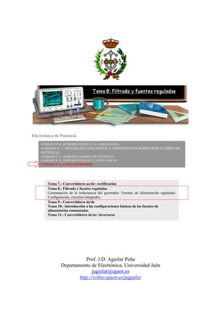 Electrónica de Potencia
Prof. J.D. Aguilar Peña
Departamento de Electrónica. Universidad Jaén
jaguilar@ujaen.es
http://voltio.ujaen.es/jaguilar
UNIDAD Nº 0. INTRODUCCIÓN A LA ASIGNATURA
UNIDAD Nº 1. REPASO DE CONCEPTOS Y DISPOSITIVOS SEMICONDUCTORES DE
POTENCIA
UNIDAD Nº 2. AMPLIFICADORES DE POTENCIA
UNIDAD Nº 3. DISPOSITIVOS DE CUATRO CAPAS
UNIDAD Nº 4. CONVERTIDORES
Tema 7.- Convertidores ac/dc: rectificación
Tema 8.- Filtrado y fuentes reguladas
Conmutación de la inductancia del generador. Fuentes de alimentación reguladas:
Configuración, circuitos integrados
Tema 9.- Convertidores dc/dc
Tema 10.- Introducción a las configuraciones básicas de las fuentes de
alimentación conmutadas
Tema 11.- Convertidores dc/ac: inversores
 