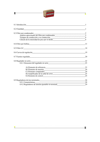 8.1 Introducción 1
8.2 Finalidad 1
8.3 Filtro por condensador 2
Análisis aproximado del filtro por condensador 2
Tiempos de conducción y no conducción 4
Cálculo de la intensidad de pico por el diodo 6
8.4 Filtro por bobina 11
8.5 Filtro LC 14
8.6 Curvas de regulación 19
8.7 Fuentes reguladas 20
8.8 Regulador en serie 22
8.8.1 Elementos del regulador en serie 23
A) Elemento de referencia 23
B) Elemento de muestra 24
C) Elemento comparador 24
D) Amplificador de la señal de error 25
E) Elemento de control 25
8.9 Reguladores de tres terminales 26
8.9.1 Características 28
8.9.2 Reguladores de tensión ajustable tri-terminal 29
 