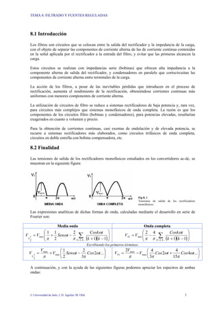 TEMA 8: FILTRADO Y FUENTES REGULADAS
© Universidad de Jaén; J. D. Aguilar; M. Olid 1
8.1 Introducción
Los filtros son circuitos que se colocan entre la salida del rectificador y la impedancia de la carga,
con el objeto de separar las componentes de corriente alterna de las de corriente continua contenidas
en la señal aplicada por el rectificador a la entrada del filtro, y evitar que las primeras alcancen la
carga.
Estos circuitos se realizan con impedancias serie (bobinas) que ofrecen alta impedancia a la
componente alterna de salida del rectificador, y condensadores en paralelo que cortocircuitan las
componentes de corriente alterna entre terminales de la carga.
La acción de los filtros, a pesar de las inevitables pérdidas que introducen en el proceso de
rectificación, aumenta el rendimiento de la rectificación, obteniéndose corrientes continuas más
uniformes con menores componentes de corriente alterna.
La utilización de circuitos de filtro se reduce a sistemas rectificadores de baja potencia y, rara vez,
para circuitos más complejos que sistemas monofásicos de onda completa. La razón es que los
componentes de los circuitos filtro (bobinas y condensadores), para potencias elevadas, resultarían
exagerados en cuanto a volumen y precio.
Para la obtención de corrientes continuas, casi exentas de ondulación y de elevada potencia, se
recurre a sistemas rectificadores más elaborados, como circuitos trifásicos de onda completa,
circuitos en doble estrella con bobina compensadora, etc.
8.2 Finalidad
Las tensiones de salida de los rectificadores monofásicos estudiados en los convertidores ac-dc, se
muestran en la siguiente figura:
Fig 8. 1
Tensiones de salida de los rectificadores
monofásicos.
Las expresiones analíticas de dichas formas de onda, calculadas mediante el desarrollo en serie de
Fourier son:
Media onda Onda completa
( )( )⎟
⎟
⎠
⎞
⎜
⎜
⎝
⎛
−
+
−
+
= ∑
= ...
4
,
2
2
1
1
1
2
2
1
1
k
máx
S k
k
t
Cosk
t
Sen
V
V
ω
π
ω
π ( )( )⎟
⎟
⎠
⎞
⎜
⎜
⎝
⎛
−
+
−
= ∑
= ...
4
,
2
1
1
1
4
2
k
máx
S
k
k
t
Cosk
V
V
ω
π
π
Escribiendo los primeros términos:
⎟
⎠
⎞
⎜
⎝
⎛
−
+
= ...
2
3
2
2
1
max
max
2
1 t
Cos
t
Sen
V
V
V
S
ω
π
ω
π
⎟
⎠
⎞
⎜
⎝
⎛
+
−
= ...
4
15
4
2
3
4
2
max
max
1 t
Cos
t
Cos
V
V
VS ω
π
ω
π
π
A continuación, y con la ayuda de las siguientes figuras podemos apreciar los espectros de ambas
ondas:
 