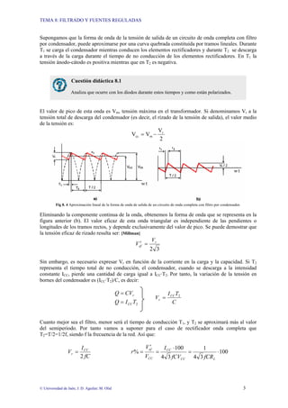 TEMA 8: FILTRADO Y FUENTES REGULADAS
© Universidad de Jaén; J. D. Aguilar; M. Olid 3
Supongamos que la forma de onda de la tensión de salida de un circuito de onda completa con filtro
por condensador, puede aproximarse por una curva quebrada constituida por tramos lineales. Durante
T1 se carga el condensador mientras conducen los elementos rectificadores y durante T2 se descarga
a través de la carga durante el tiempo de no conducción de los elementos rectificadores. En T1 la
tensión ánodo-cátodo es positiva mientras que en T2 es negativa.
El valor de pico de esta onda es Vm, tensión máxima en el transformador. Si denominamos Vr a la
tensión total de descarga del condensador (es decir, el rizado de la tensión de salida), el valor medio
de la tensión es:
2
V
V
V r
m
cc −
=
Fig 8. 4 Aproximación lineal de la forma de onda de salida de un circuito de onda completa con filtro por condensador.
Eliminando la componente continua de la onda, obtenemos la forma de onda que se representa en la
figura anterior (b). El valor eficaz de esta onda triangular es independiente de las pendientes o
longitudes de los tramos rectos, y depende exclusivamente del valor de pico. Se puede demostrar que
la tensión eficaz de rizado resulta ser: [Millman]
3
2
r
ef
V
V =
′
Sin embargo, es necesario expresar Vr en función de la corriente en la carga y la capacidad. Si T2
representa el tiempo total de no conducción, el condensador, cuando se descarga a la intensidad
constante ICC, pierde una cantidad de carga igual a ICC·T2. Por tanto, la variación de la tensión en
bornes del condensador es (ICC·T2)/C, es decir:
2
T
I
Q
CV
Q
CC
r
=
=
C
T
I
V CC
r
2
=
Cuanto mejor sea el filtro, menor será el tiempo de conducción T1, y T2 se aproximará más al valor
del semiperiodo. Por tanto vamos a suponer para el caso de rectificador onda completa que
T2=T/2=1/2f, siendo f la frecuencia de la red. Así que:
100
3
4
1
3
4
100
%
2
⋅
=
⋅
=
′
=
=
L
CC
CC
CC
ef
CC
r
fCR
fCV
I
V
V
r
fC
I
V
Cuestión didáctica 8.1
Analiza que ocurre con los diodos durante estos tiempos y como están polarizados.
 