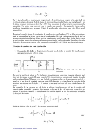 TEMA 8: FILTRADO Y FUENTES REGULADAS
© Universidad de Jaén; J. D. Aguilar; M. Olid 4
fC
I
V
V CC
m
CC
4
−
=
E 8. 1
Se ve que el rizado es inversamente proporcional a la resistencia de carga y a la capacidad. La
resistencia efectiva de salida R0 de la fuente de alimentación es igual al factor que multiplica a ICC en
la última ecuación mostrada, es decir R0=1/4fC. Esta resistencia de salida varía inversamente con la
capacidad. Por tanto, para conseguir que el rizado sea pequeño y la regulación buena, deben
emplearse capacidades muy grandes. El tipo de condensador más común para estos filtros es el
electrolítico.
Durante el pequeño tiempo de conducción de los elementos rectificadores (T1), se debe proporcionar
toda la intensidad de la fuente, puesto que el condensador sólo cede y almacena energía, de ahí los
grandes picos de intensidad que deben soportar los elementos rectificadores. Para limitar dichos picos
se suele colocar una resistencia entre el elemento rectificador y el condensador, llamada resistencia
limitadora RS, que suele tener un valor comprendido entre el 1% y el 10% de la resistencia de carga.
Tiempos de conducción y no conducción
1- Conducción del diodo: si despreciamos la caída en el diodo, la tensión del transformador
aparece directamente sobre la carga.
Fig 8. 5
Rectificador de media onda con filtro por
condensador.
Por eso la tensión de salida es Vo=VmSenωt. Inmediatamente surge una pregunta: ¿durante qué
intervalo de tiempo es aplicable esta ecuación? En otros términos, ¿durante qué fracción de cada
ciclo conduce el diodo? El punto en el que el diodo empieza a conducir se denomina punto umbral, y
aquel en el que deja de conducir punto de corte. Calcularemos en primer lugar la expresión de la
corriente que circula por el diodo, y el instante en que esta corriente vale cero estará el punto de
corte.
La expresión de la corriente por el diodo se obtiene inmediatamente. Al ser la tensión del
transformador sinusoidal y aparecer directamente en bornes de RL y C que están en paralelo, se
calcula la corriente fasorial I, multiplicando la tensión fasorial V por la admitancia compleja
(1/RL)+jωC. Por tanto:
V
CR
tg
C
R
V
C
j
R
I L
L
L ⎥
⎥
⎥
⎦
⎤
⎢
⎢
⎢
⎣
⎡
⎥
⎥
⎦
⎤
⎢
⎢
⎣
⎡
+
⎟
⎟
⎠
⎞
⎜
⎜
⎝
⎛
=
⎟
⎟
⎠
⎞
⎜
⎜
⎝
⎛
+
= −
ω
ω
ω 1
2
1
2
2
2
1
1
Como V tiene un valor de pico Vm, la corriente instantánea será:
( )
φ
ω
ω +
⎥
⎦
⎤
⎢
⎣
⎡
+
= t
Sen
R
C
V
i
L
m
2
1
2
2
2 1
E 8. 2
Siendo:
L
CR
tg ω
φ 1
−
=
 