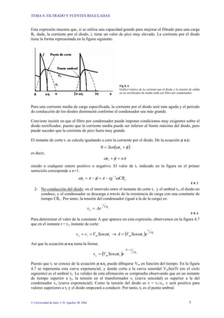 TEMA 8: FILTRADO Y FUENTES REGULADAS
© Universidad de Jaén; J. D. Aguilar; M. Olid 5
Esta expresión muestra que, si se utiliza una capacidad grande para mejorar el filtrado para una carga
RL dada, la corriente por el diodo, i, tiene un valor de pico muy elevado. La corriente por el diodo
tiene la forma representada en la figura siguiente:
Fig 8. 6
Gráfico teórico de la corriente por el diodo y la tensión de salida
en un rectificador de media onda con filtro por condensador.
Para una corriente media de carga especificada, la corriente por el diodo será más aguda y el periodo
de conducción de los diodos disminuirá conforme el condensador sea más grande.
Conviene insistir en que el filtro por condensador puede imponer condiciones muy exigentes sobre el
diodo rectificador, puesto que la corriente media puede ser inferior al límite máximo del diodo, pero
puede suceder que la corriente de pico fuera muy grande.
El instante de corte t1 se calcula igualando a cero la corriente por el diodo. De la ecuación [E 8.2]:
( )
φ
ω +
= 1
0 t
Sen
es decir,
π
φ
ω n
t =
+
1
siendo n cualquier entero positivo o negativo. El valor de t1 indicado en la figura en el primer
semiciclo corresponde a n=1:
L
CR
tg
t ω
π
φ
π
ω 1
1
−
−
=
−
=
E 8. 3
2- No conducción del diodo: en el intervalo entre el instante de corte t1 y el umbral t2, el diodo no
conduce, y el condensador se descarga a través de la resistencia de carga con una constante de
tiempo CRL. Por tanto, la tensión del condensador (igual a la de la carga) es:
L
CR
t
o Ae
v
−
=
E 8. 4
Para determinar el valor de la constante A que aparece en esta expresión, observemos en la figura 4.7
que en el instante t = t1, instante de corte:
( ) L
CR
t
m
m
i
o e
t
Sen
V
A
t
Sen
V
v
v
1
1
1 ω
ω =
→
=
=
Así que la ecuación [E 8.4] toma la forma:
( )
( )
L
CR
t
t
m
o e
t
Sen
V
v
1
1
−
−
= ω
Puesto que t1 se conoce de la ecuación [E 8.3], puede dibujarse Vm en función del tiempo. En la figura
4.7 se representa esta curva exponencial, y donde corta a la curva senoidal VmSenΤt (en el ciclo
siguiente) es el umbral t2. La validez de esta afirmación se comprueba observando que en un instante
de tiempo superior a t2, la tensión en el transformador vi (curva senoidal) es superior a la del
condensador vo (curva exponencial). Como la tensión del diodo es v = vi-vo, v será positiva para
valores superiores a t2 y el diodo empezará a conducir. Por tanto, t2 es el punto umbral.
 