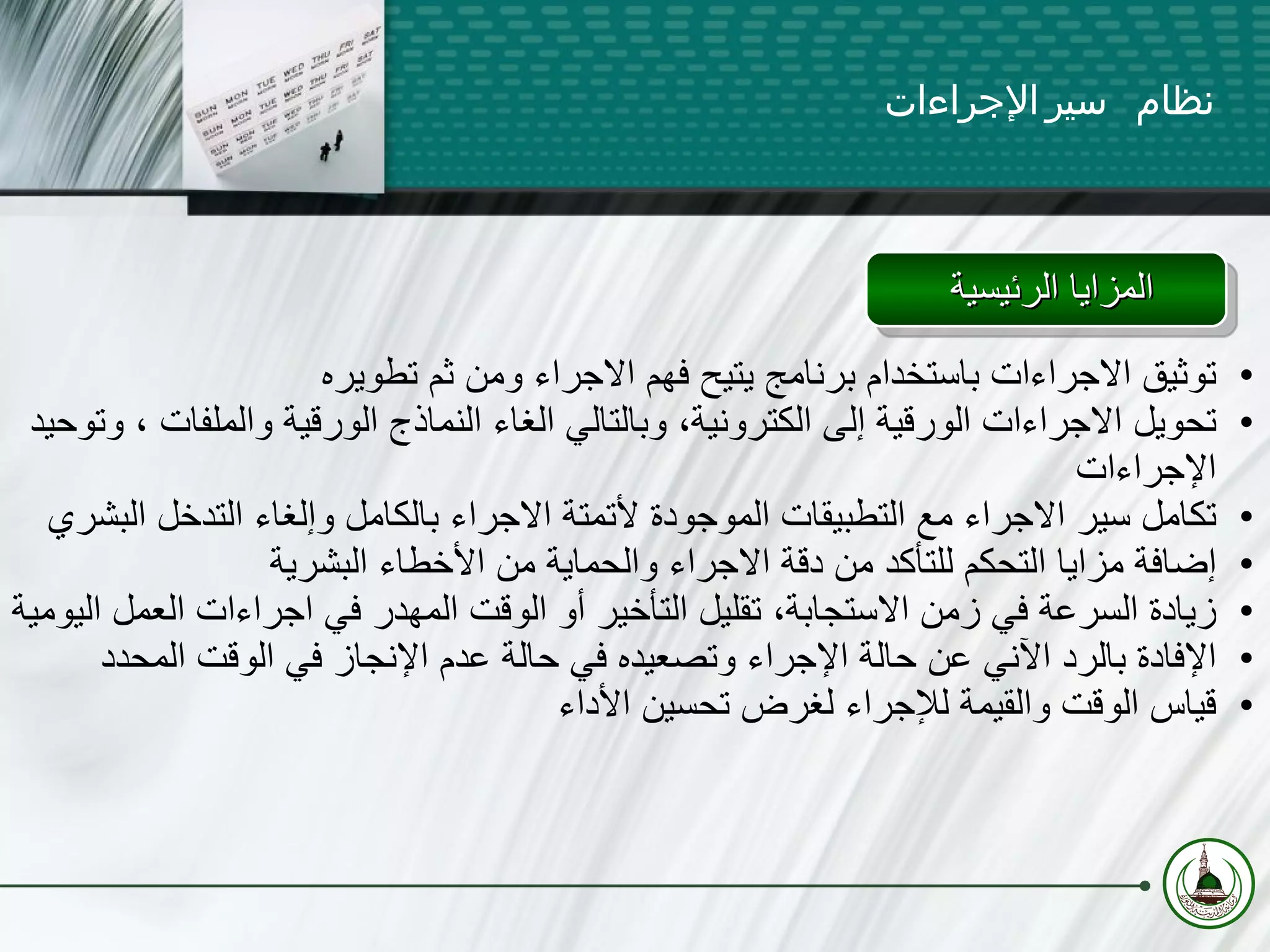 المزايا الرئيسية  نظام سير الإجراءات توثيق الاجراءات باستخدام برنامج يتيح فهم الاجراء ومن ثم تطويره تحويل الاجراءات الورقية إلى الكترونية، وبالتالي الغاء النماذج الورقية   والملفات   ، وتوحيد الإجراءات تكامل سير الاجراء مع التطبيقات الموجودة لأتمتة الاجراء بالكامل وإلغاء التدخل البشري إضافة مزايا التحكم للتأكد من دقة الاجراء والحماية من الأخطاء البشرية زيادة السرعة في زمن الاستجابة، تقليل التأخير أو الوقت المهدر في اجراءات العمل اليومية الإفادة بالرد الآني عن حالة الإجراء وتصعيده في حالة عدم الإنجاز في الوقت المحدد قياس الوقت والقيمة للإجراء لغرض تحسين الأداء 