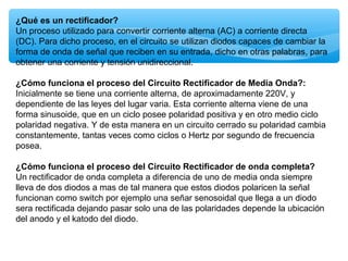 ¿Qué es un rectificador?
Un proceso utilizado para convertir corriente alterna (AC) a corriente directa
(DC). Para dicho proceso, en el circuito se utilizan diodos capaces de cambiar la
forma de onda de señal que reciben en su entrada, dicho en otras palabras, para
obtener una corriente y tensión unidireccional.
¿Cómo funciona el proceso del Circuito Rectificador de Media Onda?:
Inicialmente se tiene una corriente alterna, de aproximadamente 220V, y
dependiente de las leyes del lugar varia. Esta corriente alterna viene de una
forma sinusoide, que en un ciclo posee polaridad positiva y en otro medio ciclo
polaridad negativa. Y de esta manera en un circuito cerrado su polaridad cambia
constantemente, tantas veces como ciclos o Hertz por segundo de frecuencia
posea.
¿Cómo funciona el proceso del Circuito Rectificador de onda completa?
Un rectificador de onda completa a diferencia de uno de media onda siempre
lleva de dos diodos a mas de tal manera que estos diodos polaricen la señal
funcionan como switch por ejemplo una señar senosoidal que llega a un diodo
sera rectificada dejando pasar solo una de las polaridades depende la ubicación
del anodo y el katodo del diodo.
 