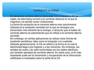 CORRIENTE ALTERNA
Se denomina corriente alterna (abreviada CA en español y AC en
inglés, de alternating current) a la corriente eléctrica en la que la
magnitud y el sentido varían cíclicamente.
La forma de oscilación de la corriente alterna más comúnmente
utilizada es la oscilación senoidal con la que se consigue una
transmisión más eficiente de la energía, a tal punto que al hablar de
corriente alterna se sobrentiende que se refiere a la corriente alterna
senoidal.
Sin embargo, en ciertas aplicaciones se utilizan otras formas de
oscilación periódicas, tales como la triangular o la cuadrada.
Utilizada genéricamente, la CA se refiere a la forma en la cual la
electricidad llega a los hogares y a las industrias. Sin embargo, las
señales de audio y de radio transmitidas por los cables eléctricos,
son también ejemplos de corriente alterna. En estos usos, el fin más
importante suele ser la transmisión y recuperación de la información
codificada (o modulada) sobre la señal de la CA
 