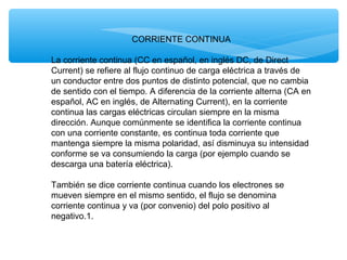 CORRIENTE CONTINUA
La corriente continua (CC en español, en inglés DC, de Direct
Current) se refiere al flujo continuo de carga eléctrica a través de
un conductor entre dos puntos de distinto potencial, que no cambia
de sentido con el tiempo. A diferencia de la corriente alterna (CA en
español, AC en inglés, de Alternating Current), en la corriente
continua las cargas eléctricas circulan siempre en la misma
dirección. Aunque comúnmente se identifica la corriente continua
con una corriente constante, es continua toda corriente que
mantenga siempre la misma polaridad, así disminuya su intensidad
conforme se va consumiendo la carga (por ejemplo cuando se
descarga una batería eléctrica).
También se dice corriente continua cuando los electrones se
mueven siempre en el mismo sentido, el flujo se denomina
corriente continua y va (por convenio) del polo positivo al
negativo.1.
 