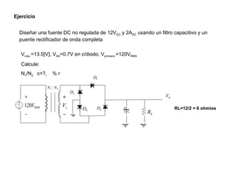 Ejercicio Diseñar una fuente DC no regulada de 12V DC  y 2A DC  usando un filtro capacitivo y un puente rectificador de onda completa V máx  =13.5[V], V AK =0.7V en c/diodo, V primario  =120V RMS Calcule: N 1 /N 2,  c=?,  % r RL=12/2 = 6 ohmios 