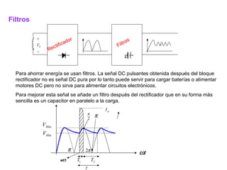 Filtros Rectificador Filtros Para ahorrar energía se usan filtros. La señal DC pulsantes obtenida después del bloque rectificador no es señal DC pura por lo tanto puede servir para cargar baterías o alimentar motores DC pero no sirve para alimentar circuitos electrónicos. Para mejorar esta señal se añade un filtro después del rectificador que en su forma más sencilla es un capacitor en paralelo a la carga.  wt1 