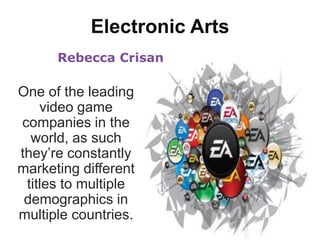 Electronic Arts Rebecca Crisan One of the leading video game companies in the world, as such they’re constantly marketing different titles to multiple demographics in multiple countries. 