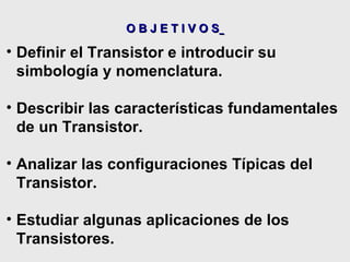 O B J E T I V O S   Definir el Transistor e introducir su simbología y nomenclatura. Describir las características fundamentales de un Transistor. Analizar las configuraciones Típicas del Transistor. Estudiar algunas aplicaciones de los Transistores. 
