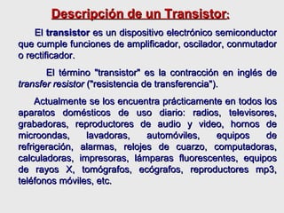 Descripción de un Transistor : El  transistor  es un dispositivo electrónico semiconductor que cumple funciones de amplificador, oscilador, conmutador o rectificador.  El término "transistor" es la contracción en inglés de  transfer resistor  ("resistencia de transferencia").  Actualmente se los encuentra prácticamente en todos los aparatos domésticos de uso diario: radios, televisores, grabadoras, reproductores de audio y video, hornos de microondas, lavadoras, automóviles, equipos de refrigeración, alarmas, relojes de cuarzo, computadoras, calculadoras, impresoras, lámparas fluorescentes, equipos de rayos X, tomógrafos, ecógrafos, reproductores mp3, teléfonos móviles, etc.   