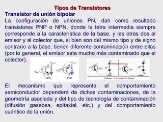 Tipos de Transistores Transistor de unión bipolar La configuración de uniones PN, dan como resultado transistores PNP o NPN, donde la letra intermedia siempre corresponde a la característica de la base, y las otras dos al emisor y al colector que, si bien son del mismo tipo y de signo contrario a la base, tienen diferente contaminación entre ellas (por lo general, el emisor esta mucho más contaminado que el colector). El mecanismo que representa el comportamiento semiconductor dependerá de dichas contaminaciones, de la geometría asociada y del tipo de tecnología de contaminación (difusión gaseosa, epitaxial, etc.) y del comportamiento cuántico de la unión. 