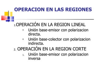 OPERACION EN LAS REGIONES OPERACIÓN EN LA REGION LINEAL Unión base-emisor con polarizacion directa. Unión base-colector con polarizacion indirecta. OPERACIÓN EN LA REGION CORTE Unión base-emisor con polarizacion inversa 